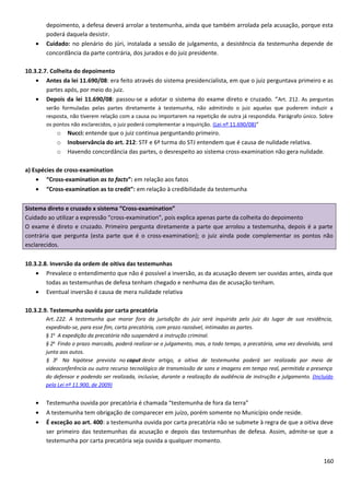 depoimento, a defesa deverá arrolar a testemunha, ainda que também arrolada pela acusação, porque esta
poderá daquela desistir.
• Cuidado: no plenário do júri, instalada a sessão de julgamento, a desistência da testemunha depende de
concordância da parte contrária, dos jurados e do juiz presidente.
10.3.2.7. Colheita do depoimento
• Antes da lei 11.690/08: era feito através do sistema presidencialista, em que o juiz perguntava primeiro e as
partes após, por meio do juiz.
• Depois da lei 11.690/08: passou-se a adotar o sistema do exame direto e cruzado. “Art. 212. As perguntas
serão formuladas pelas partes diretamente à testemunha, não admitindo o juiz aquelas que puderem induzir a
resposta, não tiverem relação com a causa ou importarem na repetição de outra já respondida. Parágrafo único. Sobre
os pontos não esclarecidos, o juiz poderá complementar a inquirição. (Lei nº 11.690/08)”
o Nucci: entende que o juiz continua perguntando primeiro.
o Inobservância do art. 212: STF e 6ª turma do STJ entendem que é causa de nulidade relativa.
o Havendo concordância das partes, o desrespeito ao sistema cross-examination não gera nulidade.
a) Espécies de cross-examination
• “Cross-examination as to facts”: em relação aos fatos
• “Cross-examination as to credit”: em relação à credibilidade da testemunha
Sistema direto e cruzado x sistema “Cross-examination”
Cuidado ao utilizar a expressão “cross-examination”, pois explica apenas parte da colheita do depoimento
O exame é direto e cruzado. Primeiro pergunta diretamente a parte que arrolou a testemunha, depois é a parte
contrária que pergunta (esta parte que é o cross-examination); o juiz ainda pode complementar os pontos não
esclarecidos.
10.3.2.8. Inversão da ordem de oitiva das testemunhas
• Prevalece o entendimento que não é possível a inversão, as da acusação devem ser ouvidas antes, ainda que
todas as testemunhas de defesa tenham chegado e nenhuma das de acusação tenham.
• Eventual inversão é causa de mera nulidade relativa
10.3.2.9. Testemunha ouvida por carta precatória
Art. 222. A testemunha que morar fora da jurisdição do juiz será inquirida pelo juiz do lugar de sua residência,
expedindo-se, para esse fim, carta precatória, com prazo razoável, intimadas as partes.
§ 1o
A expedição da precatória não suspenderá a instrução criminal.
§ 2o
Findo o prazo marcado, poderá realizar-se o julgamento, mas, a todo tempo, a precatória, uma vez devolvida, será
junta aos autos.
§ 3o
Na hipótese prevista no caput deste artigo, a oitiva de testemunha poderá ser realizada por meio de
videoconferência ou outro recurso tecnológico de transmissão de sons e imagens em tempo real, permitida a presença
do defensor e podendo ser realizada, inclusive, durante a realização da audiência de instrução e julgamento. (Incluído
pela Lei nº 11.900, de 2009)
• Testemunha ouvida por precatória é chamada “testemunha de fora da terra”
• A testemunha tem obrigação de comparecer em juízo, porém somente no Município onde reside.
• É exceção ao art. 400: a testemunha ouvida por carta precatória não se submete à regra de que a oitiva deve
ser primeiro das testemunhas da acusação e depois das testemunhas de defesa. Assim, admite-se que a
testemunha por carta precatória seja ouvida a qualquer momento.
160
 