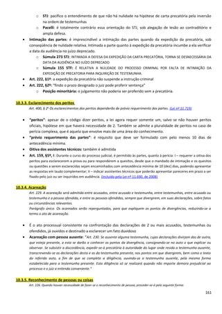 o STJ: pacífico o entendimento de que não há nulidade na hipótese de carta precatória pela inversão
na ordem de testemunhas
o Pacelli: é totalmente contrário essa orientação do STJ, sob alegação de lesão ao contraditório e
ampla defesa.
• Intimação das partes: é imprescindível a intimação das partes quando da expedição da precatória, sob
conseqüência de nulidade relativa. Intimada a parte quanto à expedição da precatória incumbe a ela verificar
a data da audiência no juízo deprecado.
o Súmula 273 STJ: INTIMADA A DEFESA DA EXPEDIÇÃO DA CARTA PRECATÓRIA, TORNA-SE DESNECESSÁRIA DA
DATA DA AUDIÊNCIA NO JUÍZO DEPRECADO
o Súmula 155 STF: É RELATIVA A NULIDADE DO PROCESSO CRIMINAL POR FALTA DE INTIMAÇÃO DA
EXPEDIÇÃO DE PRECATORIA PARA INQUIRIÇÃO DE TESTEMUNHA.
• Art. 222, §1º: a expedição da precatória não suspende a instrução criminal
• Art. 222, §2º: “findo o prazo designado o juiz pode proferir sentença”
o Posição minoritária: o julgamento não poderia ser proferido sem a precatória.
10.3.3. Esclarecimento dos peritos
Art. 400, § 2o
Os esclarecimentos dos peritos dependerão de prévio requerimento das partes. (Lei nº 11.719)
• “peritos”: apesar de o código dizer peritos, a lei agora requer somente um, salvo se não houver peritos
oficiais, hipótese em que haverá necessidade de 2. Também se admite a pluralidade de peritos no caso de
perícia complexa, que é aquela que envolve mais de uma área do conhecimento.
• “prévio requerimento das partes”: é requisito que deve ser formulado com pelo menos 10 dias de
antecedência mínima.
• Oitiva dos assistentes técnicos: também é admitida
• Art. 159, §5º, I: Durante o curso do processo judicial, é permitido às partes, quanto à perícia: I – requerer a oitiva dos
peritos para esclarecerem a prova ou para responderem a quesitos, desde que o mandado de intimação e os quesitos
ou questões a serem esclarecidas sejam encaminhados com antecedência mínima de 10 (dez) dias, podendo apresentar
as respostas em laudo complementar; II – indicar assistentes técnicos que poderão apresentar pareceres em prazo a ser
fixado pelo juiz ou ser inquiridos em audiência. (Incluído pela Lei nº 11.690, de 2008)
10.3.4. Acareação
Art. 229. A acareação será admitida entre acusados, entre acusado e testemunha, entre testemunhas, entre acusado ou
testemunha e a pessoa ofendida, e entre as pessoas ofendidas, sempre que divergirem, em suas declarações, sobre fatos
ou circunstâncias relevantes.
Parágrafo único. Os acareados serão reperguntados, para que expliquem os pontos de divergências, reduzindo-se a
termo o ato de acareação.
• É o ato processual consistente na confrontação das declarações de 2 ou mais acusados, testemunhas ou
ofendidos, já ouvidos e destinado a esclarecer um fato duvidoso
• Acareação com pessoa ausente: “Art. 230. Se ausente alguma testemunha, cujas declarações divirjam das de outra,
que esteja presente, a esta se darão a conhecer os pontos da divergência, consignando-se no auto o que explicar ou
observar. Se subsistir a discordância, expedir-se-á precatória à autoridade do lugar onde resida a testemunha ausente,
transcrevendo-se as declarações desta e as da testemunha presente, nos pontos em que divergirem, bem como o texto
do referido auto, a fim de que se complete a diligência, ouvindo-se a testemunha ausente, pela mesma forma
estabelecida para a testemunha presente. Esta diligência só se realizará quando não importe demora prejudicial ao
processo e o juiz a entenda conveniente.”
10.3.5. Reconhecimento de pessoas ou coisas
Art. 226. Quando houver necessidade de fazer-se o reconhecimento de pessoa, proceder-se-á pela seguinte forma:
161
 