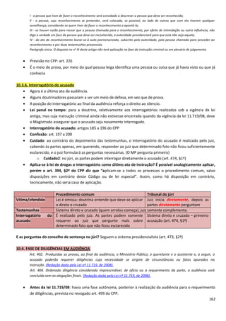 I - a pessoa que tiver de fazer o reconhecimento será convidada a descrever a pessoa que deva ser reconhecida;
Il - a pessoa, cujo reconhecimento se pretender, será colocada, se possível, ao lado de outras que com ela tiverem qualquer
semelhança, convidando-se quem tiver de fazer o reconhecimento a apontá-la;
III - se houver razão para recear que a pessoa chamada para o reconhecimento, por efeito de intimidação ou outra influência, não
diga a verdade em face da pessoa que deve ser reconhecida, a autoridade providenciará para que esta não veja aquela;
IV - do ato de reconhecimento lavrar-se-á auto pormenorizado, subscrito pela autoridade, pela pessoa chamada para proceder ao
reconhecimento e por duas testemunhas presenciais.
Parágrafo único. O disposto no no
III deste artigo não terá aplicação na fase da instrução criminal ou em plenário de julgamento.
• Previsão no CPP: art. 226
• É o meio de prova, por meio do qual pessoa leiga identifica uma pessoa ou coisa que já havia visto ou que já
conhecia
10.3.6. Interrogatório do acusado
• Agora é o último ato da audiência.
• Alguns doutrinadores passaram a ser um meio de defesa, em vez que de prova.
• A posição do interrogatório ao final da audiência reforça o direito ao silencio.
• Lei penal no tempo: para a doutrina, relativamente aos interrogatórios realizados sob a vigência da lei
antiga, mas cuja instrução criminal ainda não estivesse encerrada quando da vigência da lei 11.719/08, deve
o Magistrado assegurar que o acusado seja novamente interrogado.
• Interrogatório do acusado: artigos 185 a 196 do CPP
• Confissão: art. 197 a 200
• Cuidado: ao contrário do depoimento das testemunhas, o interrogatório do acusado é realizado pelo juiz,
cabendo às partes apenas, em querendo, responder ao juiz que determinado fato não ficou suficientemente
esclarecido, e o juiz formulará as perguntas necessárias. (O MP pergunta primeiro)
o Cuidado2: no júri, as partes podem interrogar diretamente o acusado (art. 474, §1º)
• Aplica-se à lei de drogas o interrogatório como último ato de instrução? É possível analogicamente aplicar,
porém o art. 394, §2º do CPP diz que “aplicam-se a todos os processos o procedimento comum, salvo
disposições em contrário deste Código ou de lei especial”. Assim, como há disposição em contrário,
tecnicamente, não seria caso de aplicação.
Procedimento comum Tribunal do júri
Vítima/ofendido Lei é omissa: doutrina entende que deve-se aplicar
o direto e cruzado
Juiz inicia diretamente, depois as
partes diretamente perguntam
Testemunhas Sistema direto e cruzado (quem arrolou começa), juiz somente complementa.
Interrogatório do
acusado
É realizado pelo juiz. As partes podem somente
requerer ao juiz que pergunte mais sobre
determinado fato que não ficou esclarecido
Sistema direto e cruzado – primeiro
acusação (art. 474, §1º)
E as perguntas do conselho de sentença no júri? Seguem o sistema presidencialista (art. 473, §2º)
10.4. FASE DE DILIGÊNCIAS EM AUDIÊNCIA
Art. 402. Produzidas as provas, ao final da audiência, o Ministério Público, o querelante e o assistente e, a seguir, o
acusado poderão requerer diligências cuja necessidade se origine de circunstâncias ou fatos apurados na
instrução. (Redação dada pela Lei nº 11.719, de 2008).
Art. 404. Ordenado diligência considerada imprescindível, de ofício ou a requerimento da parte, a audiência será
concluída sem as alegações finais. (Redação dada pela Lei nº 11.719, de 2008).
• Antes da lei 11.719/08: havia uma fase autônoma, posterior à realização da audiência para o requerimento
de diligências, prevista no revogado art. 499 do CPP.
162
 