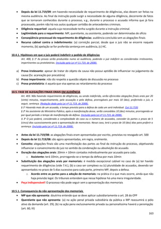 • Depois da lei 11.719/09: em havendo necessidade de requerimento de diligências, elas devem ser feitas na
mesma audiência. Ao final da instrução pode surgir a necessidade de alguma diligência, decorrente de fatos
que se tornaram conhecidos durante o processo, v.g., durante o processo o acusado informa que já fora
processado, porém não há nos autos qualquer certidão de antecedentes criminais.
• Diligência requerível: aquela cuja necessidade tenha surgido durante a instrução criminal.
• Legitimidade para o requerimento: MP, querelante, ou assistente, podendo ser determinadas de ofício
• Conseqüência processual do requerimento de diligências: audiência concluída sem as alegações finais
• Recurso cabível contra o indeferimento: (a) correição parcial, desde que o juiz não se encerre naquele
momento, (b) apelação se for proferida sentença em audiência, (c) HC.
10.4.1. Hipóteses em que o juiz poderá indeferir o pedido de diligências
Art. 400, § 1o
As provas serão produzidas numa só audiência, podendo o juiz indeferir as consideradas irrelevantes,
impertinentes ou protelatórias. (Incluído pela Lei nº 11.719, de 2008).
a) Prova irrelevante: apesar de tratar do objeto da causa não possui aptidão de influenciar no julgamento da
causa (Ex: acareação por precatória)
b) Prova impertinente: não diz respeito a questão objeto de discussão no processo
c) Prova protelatória: é aquela que visa apenas ao retardamento do processo
10.5. FASE DE ALEGAÇÕES FINAIS ORAIS EM AUDIÊNCIA
Art. 403. Não havendo requerimento de diligências, ou sendo indeferido, serão oferecidas alegações finais orais por 20
(vinte) minutos, respectivamente, pela acusação e pela defesa, prorrogáveis por mais 10 (dez), proferindo o juiz, a
seguir, sentença. (Redação dada pela Lei nº 11.719, de 2008).
§ 1o
Havendo mais de um acusado, o tempo previsto para a defesa de cada um será individual. (Lei 11.719)
§ 2o
Ao assistente do Ministério Público, após a manifestação desse, serão concedidos 10 (dez) minutos, prorrogando-se
por igual período o tempo de manifestação da defesa. (Incluído pela Lei nº 11.719, de 2008).
§ 3o
O juiz poderá, considerada a complexidade do caso ou o número de acusados, conceder às partes o prazo de 5
(cinco) dias sucessivamente para a apresentação de memoriais. Nesse caso, terá o prazo de 10 (dez) dias para proferir a
sentença. (Incluído pela Lei nº 11.719, de 2008).
• Antes da lei 11.719/08: as alegações finais eram apresentadas por escrito, previstas no revogado art. 500
• Depois da lei 11.719/08: são agora apresentadas, em regra, oralmente.
• Conceito: alegações finais são uma manifestação das partes ao final da instrução do processo, objetivando
influenciar o convencimento do juiz no sentido da condenação ou absolvição do acusado.
• Duração das alegações orais: 20min + 10min contados individualmente por acusado para cada.
o Assistente: terá 10min, prorrogando-se o tempo da defesa por mais 10min
• Substituição das alegações orais por memoriais: é medida excepcional cabível no caso de (a) ter havido
requerimento de diligências (vide 7.4.), (b) o caso ser complexo ou (c) pluralidade de acusados, devendo ser
apresentados no prazo de 5 dias sucessivo para cada parte, primeiro MP, depois a defesa.
o Acordo entre as partes para a adoção de memoriais: na prática é o que mais ocorre, ainda que não
haja previsão legal. Os tribunais entendem que nessa hipótese há uma mera irregularidade.
• Peça indispensável! O processo não pode seguir sem a apresentação dos memoriais
10.5.1. Consequencia da não apresentação dos memoriais
• MP que não apresenta: doutrina entende que se deve aplicar subsidiariamente o art. 28 do CPP
• Querelante que não apresenta: (a) na ação penal privada subsidiária da pública o MP reassumirá o pólo
ativo da demanda (art. 29); (b) na ação pena exclusivamente privada ou personalíssima haverá a perempção
(art. 60, III)
163
 