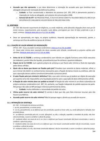 • Acusado que não apresenta: o juiz deve determinar a intimação do acusado para que constitua novo
advogado sob pena de nomeação da defensoria pública.
o Cuidado: se ficar caracterizado o abandono do processo (art. 265, CPP) é plenamente possível a
imposição de multa ao advogado, sem prejuízo de comunicação à OAB.
o Súmula 523 do STF: NO PROCESSO PENAL, A FALTA DE DEFESA CONSTITUI NULIDADE ABSOLUTA, MAS A SUA
DEFICIÊNCIA SÓ O ANULARÁ SE HOUVER PROVA DE PREJUÍZO PARA O RÉU
11. SENTENÇA
Art. 403. Não havendo requerimento de diligências, ou sendo indeferido, serão oferecidas alegações finais orais por 20
(vinte) minutos, respectivamente, pela acusação e pela defesa, prorrogáveis por mais 10 (dez), proferindo o juiz, a
seguir, sentença. (Redação dada pela Lei nº 11.719, de 2008).
• Deve ser apresentada, em regra, na própria audiência. Havendo apresentação de memoriais, porém, a
sentença será fora da audiência (prazo de 10 dias)
11.1. FIXAÇÃO DE VALOR MÍNIMO DE INDENIZAÇÃO
CPP Art. 387. O juiz, ao proferir sentença condenatória: (Vide Lei nº 11.719, de 2008)
IV - fixará valor mínimo para reparação dos danos causados pela infração, considerando os prejuízos sofridos pelo
ofendido; (Redação dada pela Lei nº 11.719, de 2008).
• Antes da lei 11.719/08: a sentença condenatória com trânsito em julgado funciona como título executivo
(an debeatur), porém falta-lhe liquidez, procedimento que lhe atribuía o quantum debeatur.
• Depois da lei 11.719/08: num capítulo próprio da sentença o juiz fixará valor mínimo a título de reparação
pelos danos sofridos.
• Quais são os danos que devem ser fixados pelo juiz? Prevalece que somente os danos materiais, afinal, o
juiz criminal não detém os conhecimentos necessários para a fixação de danos morais ou estéticos, além de
que a apuração desses valores tumultuará demasiado o processo penal.
• O valor fixado pelo juiz criminal é definitivo? Não, esse valor mínimo que já poderá ser objeto de execução
por quantia certa não impossibilita uma liquidação posterior para a apuração do dano efetivamente sofrido.
• A fixação de valor mínimo deve ser pedida na inicial? A fixação do valor mínimo é um efeito automático da
própria sentença condenatória (art. 387, IV), portanto, sua fixação independe de pedido expresso da parte.
Até porque não cabe ao MP perseguir interesse patrimonial da vítima.
o Cuidado: muitos defendem a necessidade de pedido do autor.
• Vítima pode recorrer do valor mínimo? O correto é dizer que não, pois falta interesse recursal, pois não
houve sucumbência.
• Acusado pode recorrer do valor mínimo? Não há porque negar o direito ao acusado de recorrer.
11.1. INTIMAÇÃO DA SENTENÇA
Art. 392. A intimação da sentença será feita:
I - ao réu, pessoalmente, se estiver preso;
II - ao réu, pessoalmente, ou ao defensor por ele constituído, quando se livrar solto, ou, sendo afiançável a infração, tiver
prestado fiança;
III - ao defensor constituído pelo réu, se este, afiançável, ou não, a infração, expedido o mandado de prisão, não tiver
sido encontrado, e assim o certificar o oficial de justiça;
IV - mediante edital, nos casos do no II, se o réu e o defensor que houver constituído não forem encontrados, e assim o
certificar o oficial de justiça;
V - mediante edital, nos casos do no III, se o defensor que o réu houver constituído também não for encontrado, e assim
o certificar o oficial de justiça;
VI - mediante edital, se o réu, não tendo constituído defensor, não for encontrado, e assim o certificar o oficial de justiça.
164
 