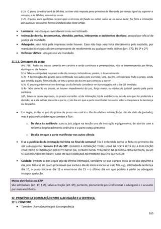 § 1o O prazo do edital será de 90 dias, se tiver sido imposta pena privativa de liberdade por tempo igual ou superior a
um ano, e de 60 dias, nos outros casos.
§ 2o O prazo para apelação correrá após o término do fixado no edital, salvo se, no curso deste, for feita a intimação
por qualquer das outras formas estabelecidas neste artigo.
• Lembrete: mesmo que revel deverá o réu ser intimado
• Intimação do réu, testemunhas, ofendido, peritos, intérpretes e assistentes técnicos: pessoal por oficial de
justiça via mandado.
• Advogado: será feita pela imprensa onde houver. Caso não haja será feita diretamente pelo escrivão, por
mandado ou via postal com comprovante de recebimento ou qualquer meio idôneo (art. 370, §§ 1º e 2º)
• Defensor dativo: será pessoal via mandado.
11.1.1. Contagem do prazo
Art. 798. Todos os prazos correrão em cartório e serão contínuos e peremptórios, não se interrompendo por férias,
domingo ou dia feriado.
§ 1o Não se computará no prazo o dia do começo, incluindo-se, porém, o do vencimento.
§ 2o A terminação dos prazos será certificada nos autos pelo escrivão; será, porém, considerado findo o prazo, ainda
que omitida aquela formalidade, se feita a prova do dia em que começou a correr.
§ 3o O prazo que terminar em domingo ou dia feriado considerar-se-á prorrogado até o dia útil imediato.
§ 4o Não correrão os prazos, se houver impedimento do juiz, força maior, ou obstáculo judicial oposto pela parte
contrária.
§5º, Salvo os casos expressos, os prazos correrão: a) da intimação; b) da audiência ou sessão em que for proferida a
decisão, se a ela estiver presente a parte; c) do dia em que a parte manifestar nos autos ciência inequívoca da sentença
ou despacho.
• Em regra, o dies a quo do prazo do prazo recursal é o dia da efetiva intimação (e não da data de juntada),
mas é possível também que comece a fluir:
o Da data da audiência: caso o juiz julgue na sessão una de instrução e julgamento, de acordo com a
reforma do procedimento ordinário e a parte esteja presente
o Do dia em que a parte manifestar nos autos ciência:
• E se a publicação da intimação foi feita no final de semana? Ela é entendida como se feita no primeiro dia
útil subseqüente. Súmula 310 do STF: QUANDO A INTIMAÇÃO TIVER LUGAR NA SEXTA FEITA OU A PUBLICAÇÃO
COM EFEITO DE INTIMAÇÃO FOR FEITO NESSE DIA, O PRAZO INICIAL TERÁ INÍCIO NA SEGUNDA-FEITA IMEDIATA, SALVO
SE NÃO HOUVER EXPEDIENTE, CASO EM QUE COMEÇARÁ NO PRIMEIRO DIA ÚTIL QUE SEGUIR
• Cuidado: embora o dies a quo seja da efetiva intimação, considera-se que o prazo inicia-se no dia seguinte a
ela, pois trata-se de prazo processual que exclui o dia do início e inclui-se o do fim, v.g., intimado da sentença
dia 10, o prazo inicia-se dia 11 e encerra-se dia 15 – o último dia em que poderá a parte ou advogado
interpor apelação.
Meios eletrônicos no CPP
São admissíveis (art. 1º, §1º), salvo a citação (art. 6º); portanto, plenamente possível intimar o advogado e o acusado
por meio eletrônico.
12. PRINCÍPIO DA CORRELAÇÃO ENTRE A ACUSAÇÃO E A SENTENÇA
12.1. CONCEITO
• Também chamado princípio da congruência
165
 
