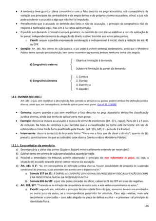 • A sentença deve guardar plena consonância com o fato descrito na peça acusatória, sob conseqüência de
violação aos princípios do contraditório e da ampla defesa e do próprio sistema acusatório, afinal, o juiz não
pode condenar o acusado a algo que não lhe foi imputado.
• Prevalecendo que o acusado se defende dos fatos e não da acusação, o princípio da congruência não diz
respeito à tipificação legal, mas sim à narrativa apresentada.
• O pedido em demanda criminal é sempre genérico, no sentido de com ele se viabilizar a correta aplicação da
lei penal, independentemente da alegação do direito cabível trazidas aos autos pelas partes.
o Pacelli: sequer o pedido expresso de condenação é indispensável à inicial, dada a redação do art. 41
do CPP.
• Exceção: Art. 385. Nos crimes de ação pública, o juiz poderá proferir sentença condenatória, ainda que o Ministério
Público tenha opinado pela absolvição, bem como reconhecer agravantes, embora nenhuma tenha sido alegada.
Objetiva: limitação à demanda
a) Congruência externa
Subjetiva: limitação às partes da demanda
1. Certeza
b) Congruência interna 2. Clareza
3. Coerência
4. Liquidez
12.2. EMENDATIO LIBELLI
Art. 383. O juiz, sem modificar a descrição do fato contida na denúncia ou queixa, poderá atribuir-lhe definição jurídica
diversa, ainda que, em conseqüência, tenha de aplicar pena mais grave. (Lei nº 11.719/08)
• Conceito: ocorre quando o juiz sem modificar o fato descrito na peça acusatória atribui-lhe classificação
jurídica diversa, ainda que tenha de aplicar pena mais grave.
• Exemplo: denúncia imputa ao acusado a prática de crime de estelionato (art. 171, caput). Pena de 1 a 5 anos
de reclusão. Na hora da sentença o juiz percebe que o a classificação do crime está incorreta: em vez de
estelionato o crime foi de furto qualificado pela fraude. (art. 155, §4º, II – pena de 2 a 8 anos)
• Interessante: decorre tanto (a) do brocardo latino “Narra-me o fato que de darei o direito”, quanto do (b)
preceito constitucional de que ao Judiciário cabe dizer o Direito e não o Ministério Público.
12.2.1. Características da emendatio
a) Desnecessária a oitiva das partes (Gustavo Badaró minoritariamente entende ser necessário)
b) Cabível tanto em crimes de ação penal pública, quanto privada.
c) Possível a emendatio no tribunal, porém observado o princípio do non reformatio in pejus, ou seja, a
situação do acusado só pode piorar com o recurso da acusação.
d) Art. 383, § 1o
: “Se, em conseqüência de definição jurídica diversa, houver possibilidade de proposta de suspensão
condicional do processo, o juiz procederá de acordo com o disposto na lei.”
a. Súmula 337 do STJ: É CABÍVEL A SUSPENSÃO CONDICIONAL DO PROCESSO NA DESCLASSIFICAÇÃO DO CRIME
E NA PROCEDÊNCIA PARCIAL DA PRETENSÃO PUNITIVA
b. Súmula 696 do STF: o juiz não pode conceder de ofício, cabível o 28 do CPP em caso de negativa.
e) Art. 383, §2º: “Tratando-se de infração da competência de outro juízo, a este serão encaminhados os autos.”
a. Pacelli: segundo ele, adotado o princípio da identidade física do juiz, somente devem encaminhados
ao outro juízo os autos, se a incompetência percebida for absoluta. Caso seja relativa, mais vale
reconhecer a preclusão – caso não alegada na peça de defesa escrita – e preservar tal princípio da
identidade física.
166
 