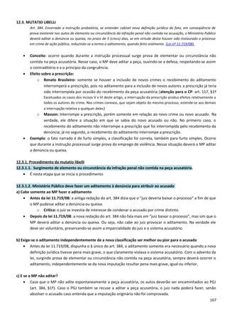 12.3. MUTATIO LIBELLI
Art. 384. Encerrada a instrução probatória, se entender cabível nova definição jurídica do fato, em conseqüência de
prova existente nos autos de elemento ou circunstância da infração penal não contida na acusação, o Ministério Público
deverá aditar a denúncia ou queixa, no prazo de 5 (cinco) dias, se em virtude desta houver sido instaurado o processo
em crime de ação pública, reduzindo-se a termo o aditamento, quando feito oralmente. (Lei nº 11.719/08).
• Conceito: ocorre quando durante a instrução processual surge prova de elementar ou circunstância não
contida na peça acusatória. Nesse caso, o MP deve aditar a peça, ouvindo-se a defesa, respeitando-se assim
o contraditório e a o princípio da congruência.
• Efeito sobre a prescrição:
o Renato Brasileiro: somente se houver a inclusão de novos crimes o recebimento do aditamento
interromperá a prescrição, pois no aditamento para a inclusão de novos autores a prescrição já teria
sido interrompida por ocasião do recebimento da peça acusatória (atenção para o CP: art. 117, §1º
Excetuados os casos dos incisos V e VI deste artigo, a interrupção da prescrição produz efeitos relativamente a
todos os autores do crime. Nos crimes conexos, que sejam objeto do mesmo processo, estende-se aos demais
a interrupção relativa a qualquer deles)
o Masson: Interrompe a prescrição, porém somente em relação ao novo crime ou novo acusado. Na
verdade, ele difere a situação em que se sabia do novo acusado ou não. No primeiro caso, o
recebimento do aditamento não interrompe a prescrição que foi interrompida pelo recebimento da
denúncia; já no segundo, o recebimento do aditamento interrompe a prescrição.
• Exemplo: o fato narrado é de furto simples, a classificação foi correta, também para furto simples. Ocorre
que durante a instrução processual surge prova do emprego de violência. Nessa situação deverá o MP aditar
a denúncia ou queixa.
12.3.1. Procedimento da mutatio libelli
12.3.1.1. Surgimento de elemento ou circunstância da infração penal não contida na peça acusatória.
• É nesta etapa que se inicia o procedimento
12.3.1.2. Ministério Público deve fazer um aditamento à denúncia para atribuir ao acusado
a) Cabe somente ao MP fazer o aditamento
• Antes da lei 11.719/08: a antiga redação do art. 384 dizia que o “juiz deveria baixar o processo” a fim de que
o MP pudesse aditar a denúncia ou queixa.
o Crítica: o juiz se investia de interesse de condenar o acusado por crime distinto.
• Depois da lei 11.719/08: a nova redação do art. 384 não fala mais em “juiz baixar o processo”, mas sim que o
MP deverá aditar a denúncia ou queixa. Ou seja, não cabe ao juiz provocar o aditamento. Na verdade ele
deve ser voluntário, preservando-se assim a imparcialidade do juiz e o sistema acusatório.
b) Exige-se o aditamento independentemente de a nova classificação ser melhor ou pior para o acusado
• Antes da lei 11.719/08, dispunha o § único do art. 384, o aditamento somente era necessário quando a nova
definição jurídica tivesse pena mais grave, o que claramente violava o sistema acusatório. Com o advento da
lei, surgindo prova de elementar ou circunstância não contida na peça acusatória, sempre deverá ocorrer o
aditamento, independentemente se da nova imputação resultar pena mais grave, igual ou inferior.
c) E se o MP não aditar?
• Caso que o MP não adite espontaneamente a peça acusatória, os autos deverão ser encaminhados ao PGJ
(art. 384, §1º). Caso o PGJ também se recuse a aditar a peça acusatória, o juiz nada poderá fazer, senão
absolver o acusado caso entenda que a imputação originária não foi comprovada.
167
 