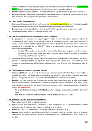 • Ocorre quando os elementos de seu núcleo essencial constituem acontecimento criminoso completamente
distinto daquele resultante dos elementos do núcleo essencial da imputação originária.
• Exemplo: na primeira imputação haja a denúncia por furto. Na segunda percebe-se que houve receptação
• Diante de fato novo, substituindo por completo a imputação originária, deve ocorrer o oferecimento de nova
peça acusatória, não sendo possível a aplicação da “mutatio libelli”.
12.3.2.2. Fato diverso: admite a mutatio
• Ocorre quando os elementos de seu núcleo essencial correspondem parcialmente aos do fato da imputação
originária, porém com o acréscimo de algum elemento ou circunstância que o modifique.
• Exemplo: na primeira imputação haja a denúncia por furto. Na segunda percebe-se que houve roubo
• Diante de fato diverso, aplica-se a regra da “mutatio libeli”
12.3.2.3. Pacelli: elementos contidos implicitamente na peça acusatória
• É o que ocorre, por exemplo, nas desclassificações operadas por alteração feita no elemento subjetivo da
conduta (dolo e culpa). Assim, desclassificada a infração de homicídio doloso para lesão corporal seguida de
morte, a lesão estaria contida implicitamente na ação de produção do resultado morte. Neste caso
desnecessária a aplicação do art. 384, CPP. Basta a desclassificação, chamada própria, porque com
modificação de competência.
o Exemplo STF: decisão que desclassificou de peculato doloso para culposo, entendendo que a
modificação do dolo para culpa não implica mutatio libelli, tendo o acusado se defendido
amplamente, dos fatos a ele imputados.
• Importante salientar que nem sempre a alteração do elemento subjetivo poderá ser feita sem que, antes,
promova-se alteração também da imputação. Isso porque poderá ocorrer que a modalidade de culpa
relevada (em substituição ao dolo imputado originariamente) exija descrição mais adequada da ação do
agente.
12.3.3. É possível a mutatio libelli na ação penal privada?
• Interpretação literal: o caput do art. 384 é claro ao estabelecer que “o Ministério Público deverá aditar a
denúncia ou queixa”, nas ações públicas. Entende-se que segundo a letra da lei é cabível na ação penal
pública e ação privada subsidiária da pública. Cabendo ao MP fazer o aditamento em ambas.
• Doutrina: em geral entende que é plenamente possível que o querelante adite a ação penal privada
exclusivamente privada e personalíssima, desde que observado o prazo decadencial de 6 meses, assim,
dependendo do momento em que o querelante tomar conhecimento do fato delituoso, haverá decadência
ou não. (Pacelli é contra)
o Novo fato delituoso tornou-se conhecido só durante a instrução processual: possibilidade de mutatio
libelli.
o Fato delituoso conhecido desde o momento anterior da denúncia: renúncia tácita.
12.3.4. Admite-se a mutatio libelli na segunda instância?
• Não é cabível mutatio libelli na segunda instância.
• Feita a mutatio libelli no tribunal a condenação se dará pela primeira vez na segunda instância, havendo
assim supressão de instância, logo, violação ao duplo grau de jurisdição.
• Súmula 453 STF: O ART. 384 E § ÚNICO NÃO SE APLICAM À SEGUNDA INSTÂNCIA.
• Cuidado: apesar de não ser possível a mutatio libelli em segunda instância, caso haja recurso da acusação,
nada impede que o tribunal anule o processo devolvendo os autos à primeira instância para a aplicação do
art. 384.
169
 