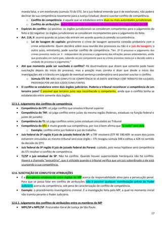 moeda falsa, e sim estelionato (súmula 73 do STJ). Se o juiz federal entende que é de estelionato, não poderá
declinar de sua competência novamente para a Justiça Estadual; deverá suscitar conflito de competência.
o Conflito de competência: é aquele que se estabelece entre duas ou mais autoridades jurisdicionais
o Conflito de atribuições: entre duas ou mais autoridades administrativas em regra órgãos do MP
• Espécies de conflito: (a) positivo: os órgãos jurisdicionais se consideram competentes para o julgamento do
feito e (b) negativo: os órgãos jurisdicionais se consideram incompetentes para o julgamento do feito.
• Art. 114, II: ocorre quando os juízes não entram em acordo quanto à conexão ou continência.
o Lei de lavagem de capitais: geralmente o crime de lavagem apresenta conexão probatória com o
crime antecedente. Quem decidirá sobre essa reunião dos processos ou não é o juiz da lavagem; o
outro juízo, entretanto, pode suscitar conflito de competência. “Art. 2º O processo e julgamento dos
crimes previstos nesta Lei: II - independem do processo e julgamento das infrações penais antecedentes, ainda
que praticados em outro país, cabendo ao juiz competente para os crimes previstos nesta Lei a decisão sobre a
unidade de processo e julgamento;”
• Até que momento pode ser suscitado o conflito? Há doutrinadores que dizem que somente pode haver
suscitação depois do início do processo, mas a posição mais correta é dizer que desde o início das
investigações até o trânsito em julgado de eventual sentença condenatória será possível suscitar o conflito.
o Súmula STJ 59: NÃO HÁ CONFLITO DE COMPETÊNCIA SE JÁ EXISTE SENTENÇA COM TRÂNSITO EM JULGADO,
PROFERIDA POR UM DOS JUÍZOS CONFLITANTES.
• O conflito se estabelece entre dois órgãos judiciários. Poderia o tribunal reconhecer a competência de um
terceiro juízo? É possível que terceiro juízo seja reconhecido o competente, ainda que o conflito tenha se
estabelecido entre somente dois órgãos.
12.5.1. Julgamento dos conflitos de competência
• Competência do STF: só julga conflito que envolva tribunal superior
• Competência do TRF: só julga conflito entre juízes da mesma região (federais, estaduais na função federal e
juízes de juizado)
• Competência do TJ: só julga conflitos entre juízes estaduais vinculados ao Tribunal
• Competência do STJ: é muito grande sua competência, por isso é bom afirma que “o resto” será dele.
o Exemplo: conflito entre juiz federal e juiz do trabalho.
• Juiz federal da 3ª região X juiz de juizado federal de SP: o TRF resolverá (STF RE 590.409: se esses dois juízos
estiverem vinculados ao mesmo tribunal será esse órgão – STJ revogou súmula 348 e editou a 428 no sentido
da decisão do STF)
• Juiz federal da 3ª região X juiz de juizado federal do Paraná: cuidado, pois nessa hipótese será competência
do STJ resolver o conflito de competência.
• TJ/SP e juiz estadual de SP: Não há conflito. Quando houver superioridade hierárquica não há conflito.
Haverá a chamada “avocatória”, que é utilizada quando o tribunal verifica que um juiz subordinado a ele está
usurpando a sua competência.
12.6. SUSCITAÇÃO DE CONFLITO DE ATRIBUIÇÕES
• É a divergência estabelecida entre órgãos do MP acerca da responsabilidade ativa para a persecução penal.
Para que se possa falar em conflito de atribuições não é possível qualquer manifestação prévia do Poder
Judiciário acerca da competência, sob pena de caracterização de conflito de competência.
• Exemplo: o procedimento investigatório criminal. É a investigação feita pelo MP, a qual no momento inicial
não tramita perante o Poder Judiciário.
12.6.1. Julgamento dos conflitos de atribuições entre os membros do MP
• MPE/SP x MPE/SP: Procurador-Geral de Justiça de São Paulo
17
 
