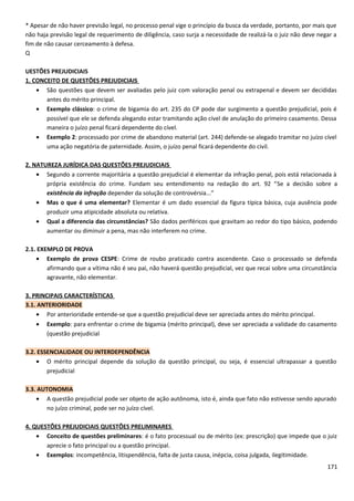 * Apesar de não haver previsão legal, no processo penal vige o princípio da busca da verdade, portanto, por mais que
não haja previsão legal de requerimento de diligência, caso surja a necessidade de realizá-la o juiz não deve negar a
fim de não causar cerceamento à defesa.
Q
UESTÕES PREJUDICIAIS
1. CONCEITO DE QUESTÕES PREJUDICIAIS
• São questões que devem ser avaliadas pelo juiz com valoração penal ou extrapenal e devem ser decididas
antes do mérito principal.
• Exemplo clássico: o crime de bigamia do art. 235 do CP pode dar surgimento a questão prejudicial, pois é
possível que ele se defenda alegando estar tramitando ação cível de anulação do primeiro casamento. Dessa
maneira o juízo penal ficará dependente do cível.
• Exemplo 2: processado por crime de abandono material (art. 244) defende-se alegado tramitar no juízo cível
uma ação negatória de paternidade. Assim, o juízo penal ficará dependente do civil.
2. NATUREZA JURÍDICA DAS QUESTÕES PREJUDICIAIS
• Segundo a corrente majoritária a questão prejudicial é elementar da infração penal, pois está relacionada à
própria existência do crime. Fundam seu entendimento na redação do art. 92 “Se a decisão sobre a
existência da infração depender da solução de controvérsia...”
• Mas o que é uma elementar? Elementar é um dado essencial da figura típica básica, cuja ausência pode
produzir uma atipicidade absoluta ou relativa.
• Qual a diferencia das circunstâncias? São dados periféricos que gravitam ao redor do tipo básico, podendo
aumentar ou diminuir a pena, mas não interferem no crime.
2.1. EXEMPLO DE PROVA
• Exemplo de prova CESPE: Crime de roubo praticado contra ascendente. Caso o processado se defenda
afirmando que a vítima não é seu pai, não haverá questão prejudicial, vez que recai sobre uma circunstância
agravante, não elementar.
3. PRINCIPAIS CARACTERÍSTICAS
3.1. ANTERIORIDADE
• Por anterioridade entende-se que a questão prejudicial deve ser apreciada antes do mérito principal.
• Exemplo: para enfrentar o crime de bigamia (mérito principal), deve ser apreciada a validade do casamento
(questão prejudicial
3.2. ESSENCIALIDADE OU INTERDEPENDÊNCIA
• O mérito principal depende da solução da questão principal, ou seja, é essencial ultrapassar a questão
prejudicial
3.3. AUTONOMIA
• A questão prejudicial pode ser objeto de ação autônoma, isto é, ainda que fato não estivesse sendo apurado
no juízo criminal, pode ser no juízo cível.
4. QUESTÕES PREJUDICIAIS QUESTÕES PRELIMINARES
• Conceito de questões preliminares: é o fato processual ou de mérito (ex: prescrição) que impede que o juiz
aprecie o fato principal ou a questão principal.
• Exemplos: incompetência, litispendência, falta de justa causa, inépcia, coisa julgada, ilegitimidade.
171
 