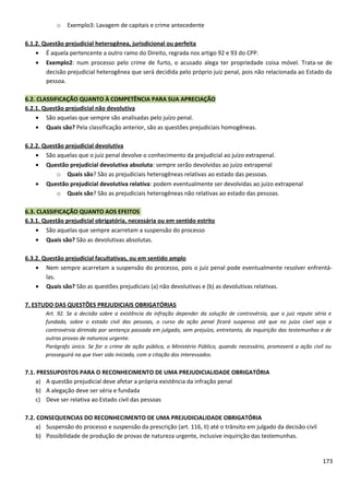 o Exemplo3: Lavagem de capitais e crime antecedente
6.1.2. Questão prejudicial heterogênea, jurisdicional ou perfeita
• É aquela pertencente a outro ramo do Direito, regrada nos artigo 92 e 93 do CPP.
• Exemplo2: num processo pelo crime de furto, o acusado alega ter propriedade coisa móvel. Trata-se de
decisão prejudicial heterogênea que será decidida pelo próprio juiz penal, pois não relacionada ao Estado da
pessoa.
6.2. CLASSIFICAÇÃO QUANTO À COMPETÊNCIA PARA SUA APRECIAÇÃO
6.2.1. Questão prejudicial não devolutiva
• São aquelas que sempre são analisadas pelo juízo penal.
• Quais são? Pela classificação anterior, são as questões prejudiciais homogêneas.
6.2.2. Questão prejudicial devolutiva
• São aquelas que o juiz penal devolve o conhecimento da prejudicial ao juízo extrapenal.
• Questão prejudicial devolutiva absoluta: sempre serão devolvidas ao juízo extrapenal
o Quais são? São as prejudiciais heterogêneas relativas ao estado das pessoas.
• Questão prejudicial devolutiva relativa: podem eventualmente ser devolvidas ao juízo extrapenal
o Quais são? São as prejudiciais heterogêneas não relativas ao estado das pessoas.
6.3. CLASSIFICAÇÃO QUANTO AOS EFEITOS
6.3.1. Questão prejudicial obrigatória, necessária ou em sentido estrito
• São aquelas que sempre acarretam a suspensão do processo
• Quais são? São as devolutivas absolutas.
6.3.2. Questão prejudicial facultativas, ou em sentido amplo
• Nem sempre acarretam a suspensão do processo, pois o juiz penal pode eventualmente resolver enfrentá-
las.
• Quais são? São as questões prejudiciais (a) não devolutivas e (b) as devolutivas relativas.
7. ESTUDO DAS QUESTÕES PREJUDICIAIS OBRIGATÓRIAS
Art. 92. Se a decisão sobre a existência da infração depender da solução de controvérsia, que o juiz repute séria e
fundada, sobre o estado civil das pessoas, o curso da ação penal ficará suspenso até que no juízo cível seja a
controvérsia dirimida por sentença passada em julgado, sem prejuízo, entretanto, da inquirição das testemunhas e de
outras provas de natureza urgente.
Parágrafo único. Se for o crime de ação pública, o Ministério Público, quando necessário, promoverá a ação civil ou
prosseguirá na que tiver sido iniciada, com a citação dos interessados.
7.1. PRESSUPOSTOS PARA O RECONHECIMENTO DE UMA PREJUDICIALIDADE OBRIGATÓRIA
a) A questão prejudicial deve afetar a própria existência da infração penal
b) A alegação deve ser séria e fundada
c) Deve ser relativa ao Estado civil das pessoas
7.2. CONSEQUENCIAS DO RECONHECIMENTO DE UMA PREJUDICIALIDADE OBRIGATÓRIA
a) Suspensão do processo e suspensão da prescrição (art. 116, II) até o trânsito em julgado da decisão civil
b) Possibilidade de produção de provas de natureza urgente, inclusive inquirição das testemunhas.
173
 