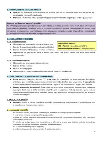 1.3. DISTINÇÃO ENTRE EXCEÇÃO E OBJEÇÃO
• Objeção: é a defesa que pode ser conhecida de ofício pelo juiz ou mediante provocação das partes, v.g.,
coisa julgada, incompetência absoluta.
• Exceção: é a matéria de defesa que somente pode ser conhecida se for alegada pela parte, v.g., suspeição
Incorreto uso do termo “exceção” pelo CPP.
No CPP o legislador usa a expressão “exceção”, porém todas as matérias presentes no rol do art. 95 do CPP rotuladas
como exceções, podem ser conhecidas de ofício, portanto, funcionam, na verdade, como objeções processuais. Logo,
no processo penal podem ser reconhecidos de ofício: (a) suspeição e impedimento, (b) litispendência e coisa julgada,
(c) incompetência relativa e absoluta e (d) ilegitimidade de parte.
1.4. MODALIDADES DE EXCEÇÕES
1.4.1. Exceções dilatórias
• São aquelas que geram a procrastinação do processo.
• Exceção de suspeição/impedimento/incompatibilidade
• Exceção de incompetência (causa absoluta ou relativa)
• Ilegitimidade ad processum: seria o menor que entra com queixa crime sem estar devidamente
representado.
1.4.2. Exceções peremptórias
• São aquelas que geram a extinção do processo.
• Exceção de litispendência
• Exceção de coisa julgada
• Ilegitimidade ad causam: um exemplo seria o MP que entra com queixa-crime
1.5. PROCEDIMENTO E POSSÍVEL SUSPENSÃO DO PROCESSO
• Forma: em regra (segundo a letra do CPP) as exceções são processadas em autos apartados. Entende-se,
entretanto que, como todas as exceções podem ser conhecidas de ofício pelo juiz, a forma de oposição não
trará qualquer prejuízo, logo admite-se plenamente a argüição em audiência ou na própria peça principal
• Causam a suspensão do processo? As exceções não acarretam a suspensão do processo, salvo no caso de
suspeição, desde que a parte contrária concorde com a suspensão: “Art. 102. Quando a parte contrária
reconhecer a procedência da argüição, poderá ser sustado, a seu requerimento, o processo principal, até que se julgue o
incidente da suspeição.”
2. EXCEÇÃO DE SUSPEISÃO
• Lembrete: quando se fala em exceção de suspeição, incluem-se as de impedimento e incompatibilidade, pois
o procedimento é exatamente o mesmo
2.1. CAUSAS DE SUSPEIÇÃO
Art. 254. O juiz dar-se-á por suspeito, e, se não o fizer, poderá ser recusado por qualquer das partes:
I - se for amigo íntimo ou inimigo capital de qualquer deles;
II - se ele, seu cônjuge, ascendente ou descendente, estiver respondendo a processo por fato análogo, sobre cujo caráter
criminoso haja controvérsia;
III - se ele, seu cônjuge, ou parente, consangüíneo, ou afim, até o terceiro grau, inclusive, sustentar demanda ou
responder a processo que tenha de ser julgado por qualquer das partes;
IV - se tiver aconselhado qualquer das partes;
V - se for credor ou devedor, tutor ou curador, de qualquer das partes;
176
Ilegitimidade de parte
LFG e Paccieli: é exceção peremptória.
Fernando Capez e Mirabete: é exceção dilatória
 