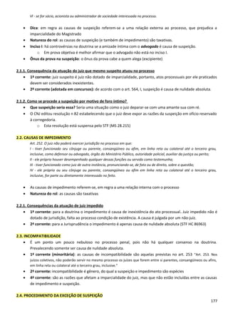 Vl - se for sócio, acionista ou administrador de sociedade interessada no processo.
• Dica: em regra as causas de suspeição referem-se a uma relação externa ao processo, que prejudica a
imparcialidade do Magistrado
• Natureza do rol: as causas de suspeição (e também de impedimento) são taxativas.
• Inciso I: há controvérsias na doutrina se a amizade íntima com o advogado é causa de suspeição.
o Em prova objetiva é melhor afirmar que o advogado não está no inciso I.
• Ônus da prova na suspeição: o ônus da prova cabe a quem alega (excipiente)
2.1.1. Consequência da atuação do juiz que mesmo suspeito atuou no processo
• 1ª corrente: juiz suspeito é juiz não dotado de imparcialidade, portanto, atos processuais por ele praticados
devem ser considerados inexistentes.
• 2ª corrente (adotada em concursos): de acordo com o art. 564, I, suspeição é causa de nulidade absoluta.
2.1.2. Como se procede a suspeição por motivo de foro íntimo?
• Que suspeição seria essa? Seria uma situação como o juiz deparar-se com uma amante sua com ré.
• O CNJ editou resolução n 82 estabelecendo que o juiz deve expor as razões da suspeição em ofício reservado
à corregedoria.
o Esta resolução está suspensa pelo STF (MS 28.215)
2.2. CAUSAS DE IMPEDIMENTO
Art. 252. O juiz não poderá exercer jurisdição no processo em que:
I - tiver funcionado seu cônjuge ou parente, consangüíneo ou afim, em linha reta ou colateral até o terceiro grau,
inclusive, como defensor ou advogado, órgão do Ministério Público, autoridade policial, auxiliar da justiça ou perito;
II - ele próprio houver desempenhado qualquer dessas funções ou servido como testemunha;
III - tiver funcionado como juiz de outra instância, pronunciando-se, de fato ou de direito, sobre a questão;
IV - ele próprio ou seu cônjuge ou parente, consangüíneo ou afim em linha reta ou colateral até o terceiro grau,
inclusive, for parte ou diretamente interessado no feito.
• As causas de impedimento referem-se, em regra a uma relação interna com o processo
• Natureza do rol: as causas são taxativas
2.2.1. Consequências da atuação de juiz impedido
• 1ª corrente: para a doutrina o impedimento é causa de inexistência do ato processual. Juiz impedido não é
dotado de jurisdição, falta ao processo condição de existência. A causa é julgada por um não-juiz.
• 2ª corrente: para a Jurisprudência o impedimento é apenas causa de nulidade absoluta (STF HC 86963)
2.3. INCOMPATIBILIDADE
• É um ponto um pouco nebuloso no processo penal, pois não há qualquer consenso na doutrina.
Prevalecendo somente ser causa de nulidade absoluta.
• 1ª corrente (minoritária): as causas de incompatibilidade são aquelas previstas no art. 253 “Art. 253. Nos
juízos coletivos, não poderão servir no mesmo processo os juízes que forem entre si parentes, consangüíneos ou afins,
em linha reta ou colateral até o terceiro grau, inclusive.”
• 2ª corrente: incompatibilidade é gênero, do qual a suspeição e impedimento são espécies
• 4ª corrente: são as razões que afetam a imparcialidade do juiz, mas que não estão incluídas entre as causas
de impedimento e suspeição.
2.4. PROCEDIMENTO DA EXCEÇÃO DE SUSPEIÇÃO
177
 