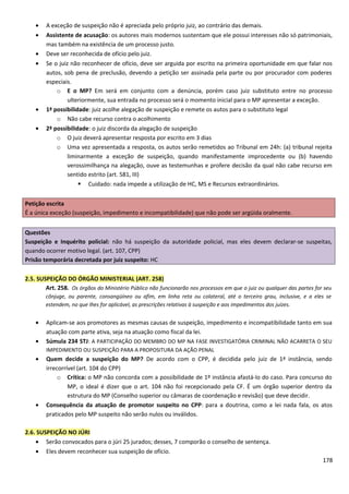 • A exceção de suspeição não é apreciada pelo próprio juiz, ao contrário das demais.
• Assistente de acusação: os autores mais modernos sustentam que ele possui interesses não só patrimoniais,
mas também na existência de um processo justo.
• Deve ser reconhecida de ofício pelo juiz.
• Se o juiz não reconhecer de ofício, deve ser arguida por escrito na primeira oportunidade em que falar nos
autos, sob pena de preclusão, devendo a petição ser assinada pela parte ou por procurador com poderes
especiais.
o E o MP? Em será em conjunto com a denúncia, porém caso juiz substituto entre no processo
ulteriormente, sua entrada no processo será o momento inicial para o MP apresentar a exceção.
• 1ª possibilidade: juiz acolhe alegação de suspeição e remete os autos para o substituto legal
o Não cabe recurso contra o acolhimento
• 2ª possibilidade: o juiz discorda da alegação de suspeição
o O juiz deverá apresentar resposta por escrito em 3 dias
o Uma vez apresentada a resposta, os autos serão remetidos ao Tribunal em 24h: (a) tribunal rejeita
liminarmente a exceção de suspeição, quando manifestamente improcedente ou (b) havendo
verossimilhança na alegação, ouve as testemunhas e profere decisão da qual não cabe recurso em
sentido estrito (art. 581, III)
 Cuidado: nada impede a utilização de HC, MS e Recursos extraordinários.
Petição escrita
É a única exceção (suspeição, impedimento e incompatibilidade) que não pode ser argüida oralmente.
Questões
Suspeição e Inquérito policial: não há suspeição da autoridade policial, mas eles devem declarar-se suspeitas,
quando ocorrer motivo legal. (art. 107, CPP)
Prisão temporária decretada por juiz suspeito: HC
2.5. SUSPEIÇÃO DO ÓRGÃO MINISTERIAL (ART. 258)
Art. 258. Os órgãos do Ministério Público não funcionarão nos processos em que o juiz ou qualquer das partes for seu
cônjuge, ou parente, consangüíneo ou afim, em linha reta ou colateral, até o terceiro grau, inclusive, e a eles se
estendem, no que Ihes for aplicável, as prescrições relativas à suspeição e aos impedimentos dos juízes.
• Aplicam-se aos promotores as mesmas causas de suspeição, impedimento e incompatibilidade tanto em sua
atuação com parte ativa, seja na atuação como fiscal da lei.
• Súmula 234 STJ: A PARTICIPAÇÃO DO MEMBRO DO MP NA FASE INVESTIGATÓRIA CRIMINAL NÃO ACARRETA O SEU
IMPEDIMENTO OU SUSPEIÇÃO PARA A PROPOSITURA DA AÇÃO PENAL
• Quem decide a suspeição do MP? De acordo com o CPP, é decidida pelo juiz de 1ª instância, sendo
irrecorrível (art. 104 do CPP)
o Crítica: o MP não concorda com a possibilidade de 1º instância afastá-lo do caso. Para concurso do
MP, o ideal é dizer que o art. 104 não foi recepcionado pela CF. É um órgão superior dentro da
estrutura do MP (Conselho superior ou câmaras de coordenação e revisão) que deve decidir.
• Consequência da atuação de promotor suspeito no CPP: para a doutrina, como a lei nada fala, os atos
praticados pelo MP suspeito não serão nulos ou inválidos.
2.6. SUSPEIÇÃO NO JÚRI
• Serão convocados para o júri 25 jurados; desses, 7 comporão o conselho de sentença.
• Eles devem reconhecer sua suspeição de ofício.
178
 