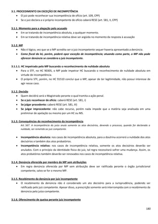 3.1. PROCEDIMENTO DA EXCEÇÃO DE INCOMPETÊNCIA
• O juiz pode reconhecer sua incompetência de ofício (art. 109, CPP)
• Se o juiz declara a si próprio incompetente de ofício caberá RESE (art. 581, II, CPP)
3.1.1. Momento para a alegação pelo acusado
• Em se tratando de incompetência absoluta, a qualquer momento.
• Em se tratando de incompetência relativa deve ser argüida no momento da resposta à acusação
3.1.2. MP
• Não é lógico, vez que se o MP acredita ser o juiz incompetente sequer haveria apresentado a denúncia.
• Como fiscal da lei, porém, poderá opor exceção de incompetência; atuando como parte, o MP não pode
oferecer denúncia se considera o juiz incompetente.
3.1.1.1. HC impetrado pelo MP buscando o reconhecimento de nulidade absoluta
• Para o STF, no HC 90305, o MP pode impetrar HC buscando o reconhecimento de nulidade absoluta em
virtude de incompetência.
• O próprio STF, porém, no HC 91510 conclui que o MP, apesar de ter legitimidade, não possui interesse de
agir nesse caso.
3.1.2. Decisão
• Quem decidirá será o Magistrado perante o qual tramita a ação penal.
• Se o juiz reconhecer de ofício: caberá RESE (art. 581, i)
• Se julgar procedente: caberá RESE (art. 581, III)
• Se julgar improcedente: não cabe recurso, porém nada impede que a matéria seja analisada em uma
preliminar de apelação ou mesmo por um HC ou MS.
3.1.3. Consequências do reconhecimento da incompetência
Art. 567. A incompetência do juízo anula somente os atos decisórios, devendo o processo, quando for declarada a
nulidade, ser remetido ao juiz competente.
• Incompetência absoluta: nos casos de incompetência absoluta, para a doutrina ocorrerá a nulidade dos atos
decisórios e também dos atos probatórios.
• Incompetência relativa: nos casos de incompetência relativa, somente os atos decisórios deverão ser
anulados. Com o princípio da identidade física do juiz, tal regra necessitará sofrer uma mudança. Assim, os
atos probatórios também deverão ser renovados nos casos de incompetência relativa.
3.1.4. Denúncia oferecida por membro do MP sem atribuições
• Em regra denúncia oferecida por MP sem atribuição deve ser ratificada perante o órgão jurisdicional
competente, salvo se for o mesmo MP.
3.1.5. Recebimento da denúncia por juiz incompetente
• O recebimento da denúncia não é considerado um ato decisório para a Jurisprudência, podendo ser
ratificado pelo juiz competente. Apesar disso, a prescrição somente será interrompida com o recebimento da
denúncia pelo juízo competente.
3.1.6. Oferecimento de queixa perante juiz incompetente
180
 