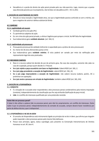 • Decadência é a perda do direito de ação penal privada pelo seu não-exercício. Logo, mesmo que a queixa
seja oferecida perante juiz incompetente, não há falar em decadência (STJ – HC 11.291)
4. EXCEÇÃO DE ILEGITIMIDADE DE PARTE
• Discute-se nessa exceção a legitimidade ativa, vez que a legitimidade passiva confunde-se com o mérito, vez
que a negativa de autoria é defesa substancial direta
4.1. ESPÉCIES
4.1.1. Legitimidade ad causam
• Condição genérica da ação (PIL)
• É a pertinência subjetiva da ação.
• Ex: em crime de ação penal privada, a vítima é legítima para propor a inicial. Ao MP falta-lhe legitimidade.
• Sua inobservância gera nulidade absoluta. (art. 564, II)
4.1.2. Legitimidade ad processum
• Pressuposto processual de validade (referente à capacidade para a prática de atos processuais)
• Ex: menor de 18 anos oferecendo queixa-crime
• Sua inobservância gera nulidade relativa. O vício poderá ser sanado por meio da ratificação pelo
representante legal dos atos praticados.
4.2. RECURSOS CABÍVEIS
• Rese é o recurso cabível de decisão de juiz de primeiro grau. No caso das exceções, somente não cabe no
caso de suspeição, porque quem decide é o Tribunal.
• Se o juiz rejeita a peça acusatória com base na ilegitimidade: Caberá RESE (art. 581, I)
• Se o juiz julga procedente a exceção de ilegitimidade: caberá RESE (art. 581, III)
• Se o juiz julga improcedente a exceção de ilegitimidade: não caberá recurso (caberá, porém, HC e
preliminar em apelação)
• Se o juiz anula o processo em virtude da ilegitimidade: também caberá RESE (art. 581, XIII)
5. EXCEÇÃO DE LITISPENDÊNCIA
5.1. CONCEITO
• É a situação de o acusado estar respondendo a dois processos penais condenatórios pela mesma imputação
(conduta), independentemente da classificação que lhe seja atribuída (tipificação da peça inicial).
• Lide: é o conflito de interesses qualificado por uma pretensão resistida
Existe lide em processo penal?
O ideal é não utilizar a palavra lide no processo penal, pois não há, propriamente, um conflito de interesses. Outra
razão é que no processo penal, independentemente da vontade do acusado, sempre deverá haver resistência por
parte da defesa técnica, que é indisponível
5.2. LITISPENDÊNCIA E NE BIS IN IDEM
• O conceito de litispendência está intimamente ligado ao princípio do ne bis in idem, que afirma que ninguém
pode responder a dois processos penais pelo mesmo fato delituoso.
• Possui esse princípio, agora, status supralegal, pois presente na Convenção Interamericana de Direitos
Humanos no art. 8º, item 4.
181
 