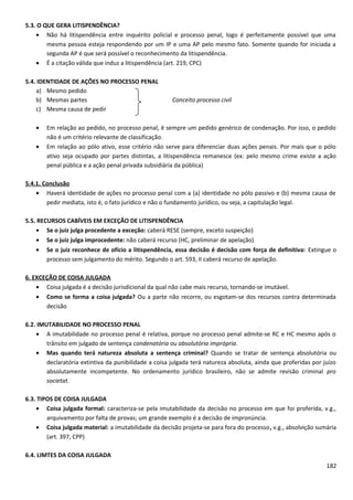 5.3. O QUE GERA LITISPENDÊNCIA?
• Não há litispendência entre inquérito policial e processo penal, logo é perfeitamente possível que uma
mesma pessoa esteja respondendo por um IP e uma AP pelo mesmo fato. Somente quando for iniciada a
segunda AP é que será possível o reconhecimento da litispendência.
• É a citação válida que induz a litispendência (art. 219, CPC)
5.4. IDENTIDADE DE AÇÕES NO PROCESSO PENAL
a) Mesmo pedido
b) Mesmas partes Conceito processo civil
c) Mesma causa de pedir
• Em relação ao pedido, no processo penal, é sempre um pedido genérico de condenação. Por isso, o pedido
não é um critério relevante de classificação.
• Em relação ao pólo ativo, esse critério não serve para diferenciar duas ações penais. Por mais que o pólo
ativo seja ocupado por partes distintas, a litispendência remanesce (ex: pelo mesmo crime existe a ação
penal pública e a ação penal privada subsidiária da pública)
5.4.1. Conclusão
• Haverá identidade de ações no processo penal com a (a) identidade no pólo passivo e (b) mesma causa de
pedir mediata, isto é, o fato jurídico e não o fundamento jurídico, ou seja, a capitulação legal.
5.5. RECURSOS CABÍVEIS EM EXCEÇÃO DE LITISPENDÊNCIA
• Se o juiz julga procedente a exceção: caberá RESE (sempre, exceto suspeição)
• Se o juiz julga improcedente: não caberá recurso (HC, preliminar de apelação)
• Se o juiz reconhece de ofício a litispendência, essa decisão é decisão com força de definitiva: Extingue o
processo sem julgamento do mérito. Segundo o art. 593, II caberá recurso de apelação.
6. EXCEÇÃO DE COISA JULGADA
• Coisa julgada é a decisão jurisdicional da qual não cabe mais recurso, tornando-se imutável.
• Como se forma a coisa julgada? Ou a parte não recorre, ou esgotam-se dos recursos contra determinada
decisão
6.2. IMUTABILIDADE NO PROCESSO PENAL
• A imutabilidade no processo penal é relativa, porque no processo penal admite-se RC e HC mesmo após o
trânsito em julgado de sentença condenatória ou absolutória imprópria.
• Mas quando terá natureza absoluta a sentença criminal? Quando se tratar de sentença absolutória ou
declaratória extintiva da punibilidade a coisa julgada terá natureza absoluta, ainda que proferidas por juízo
absolutamente incompetente. No ordenamento jurídico brasileiro, não se admite revisão criminal pro
societat.
6.3. TIPOS DE COISA JULGADA
• Coisa julgada formal: caracteriza-se pela imutabilidade da decisão no processo em que foi proferida, v.g.,
arquivamento por falta de provas; um grande exemplo é a decisão de impronúncia.
• Coisa julgada material: a imutabilidade da decisão projeta-se para fora do processo, v.g., absolvição sumária
(art. 397, CPP)
6.4. LIMTES DA COISA JULGADA
182
 