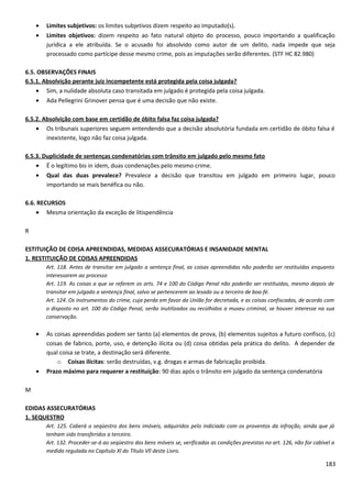 • Limites subjetivos: os limites subjetivos dizem respeito ao imputado(s).
• Limites objetivos: dizem respeito ao fato natural objeto do processo, pouco importando a qualificação
jurídica a ele atribuída. Se o acusado foi absolvido como autor de um delito, nada impede que seja
processado como partícipe desse mesmo crime, pois as imputações serão diferentes. (STF HC 82.980)
6.5. OBSERVAÇÕES FINAIS
6.5.1. Absolvição perante juiz incompetente está protegida pela coisa julgada?
• Sim, a nulidade absoluta caso transitada em julgado é protegida pela coisa julgada.
• Ada Pellegrini Grinover pensa que é uma decisão que não existe.
6.5.2. Absolvição com base em certidão de óbito falsa faz coisa julgada?
• Os tribunais superiores seguem entendendo que a decisão absolutória fundada em certidão de óbito falsa é
inexistente, logo não faz coisa julgada.
6.5.3. Duplicidade de sentenças condenatórias com trânsito em julgado pelo mesmo fato
• É o legítimo bis in idem, duas condenações pelo mesmo crime.
• Qual das duas prevalece? Prevalece a decisão que transitou em julgado em primeiro lugar, pouco
importando se mais benéfica ou não.
6.6. RECURSOS
• Mesma orientação da exceção de litispendência
R
ESTITUIÇÃO DE COISA APREENDIDAS, MEDIDAS ASSECURATÓRIAS E INSANIDADE MENTAL
1. RESTITUIÇÃO DE COISAS APREENDIDAS
Art. 118. Antes de transitar em julgado a sentença final, as coisas apreendidas não poderão ser restituídas enquanto
interessarem ao processo
Art. 119. As coisas a que se referem os arts. 74 e 100 do Código Penal não poderão ser restituídas, mesmo depois de
transitar em julgado a sentença final, salvo se pertencerem ao lesado ou a terceiro de boa-fé.
Art. 124. Os instrumentos do crime, cuja perda em favor da União for decretada, e as coisas confiscadas, de acordo com
o disposto no art. 100 do Código Penal, serão inutilizados ou recolhidos a museu criminal, se houver interesse na sua
conservação.
• As coisas apreendidas podem ser tanto (a) elementos de prova, (b) elementos sujeitos a futuro confisco, (c)
coisas de fabrico, porte, uso, e detenção ilícita ou (d) coisa obtidas pela prática do delito. A depender de
qual coisa se trate, a destinação será diferente.
o Coisas ilícitas: serão destruídas, v.g. drogas e armas de fabricação proibida.
• Prazo máximo para requerer a restituição: 90 dias após o trânsito em julgado da sentença condenatória
M
EDIDAS ASSECURATÓRIAS
1. SEQUESTRO
Art. 125. Caberá o seqüestro dos bens imóveis, adquiridos pelo indiciado com os proventos da infração, ainda que já
tenham sido transferidos a terceiro.
Art. 132. Proceder-se-á ao seqüestro dos bens móveis se, verificadas as condições previstas no art. 126, não for cabível a
medida regulada no Capítulo Xl do Título Vll deste Livro.
183
 