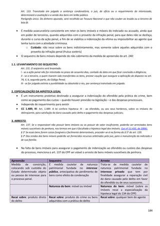 Art. 133. Transitada em julgado a sentença condenatória, o juiz, de ofício ou a requerimento do interessado,
determinará a avaliação e a venda dos bens em leilão público.
Parágrafo único. Do dinheiro apurado, será recolhido ao Tesouro Nacional o que não couber ao lesado ou a terceiro de
boa-fé.
• É medida assecuratória consistente em reter os bens imóveis e móveis do indiciado ou acusado, ainda que
em poder de terceiros, quando adquiridos com o proveito da infração penal, para que deles não se desfaça,
durante o curso da ação penal, a fim de se viabiliza a indenização da vítima ou impossibilitar ao agente que
tenha lucro com a atividade criminosa.
o Cuidado: não recai sobre os bens indistintamente, mas somente sobre aqueles adquiridos com o
proveito da infração penal (frutus sceleris)
• O sequestro de bens móveis depende do não cabimento da medida de apreensão do art. 240:
1.1. LEVANTAMENTO DO SEQUESTRO
Art. 131. O seqüestro será levantado:
I - se a ação penal não for intentada no prazo de sessenta dias, contado da data em que ficar concluída a diligência;
II - se o terceiro, a quem tiverem sido transferidos os bens, prestar caução que assegure a aplicação do disposto no art.
74, II, b, segunda parte, do Código Penal;
III - se for julgada extinta a punibilidade ou absolvido o réu, por sentença transitada em julgado.
2. ESPECIALIZAÇÃO DA HIPOTECA LEGAL
• É um instrumento protetivo destinado a assegurar a indenização do ofendido pela prática do crime, bem
como ao pagamento das custas – quando houver previsão na legislação – e das despesas processuais.
• Independe de requerimento para existir
• CC 1.489, III: Art. 1.489. A lei confere hipoteca: III - ao ofendido, ou aos seus herdeiros, sobre os imóveis do
delinqüente, para satisfação do dano causado pelo delito e pagamento das despesas judiciais;
3. ARRESTO
Art. 137. Se o responsável não possuir bens imóveis ou os possuir de valor insuficiente, poderão ser arrestados bens
móveis suscetíveis de penhora, nos termos em que é facultada a hipoteca legal dos imóveis. (Lei nº 11.435, de 2006).
§ 1o
Se esses bens forem coisas fungíveis e facilmente deterioráveis, proceder-se-á na forma do § 5o
do art. 120.
§ 2o
Das rendas dos bens móveis poderão ser fornecidos recursos arbitrados pelo juiz, para a manutenção do indiciado e
de sua família.
• Na falta de bens imóveis para assegurar o pagamento de indenização ao ofendido ou custeio das despesas
do processo, menciona o art. 137 do CPP ser viável o arresto de bens móveis suscetíveis de penhora.
Apreensão Sequestro Arresto
Medida de constrição,
colocando sob custódia do
Estado determinado objeto
ou pessoa de interesse para
o processo penal.
É medida cautelar de natureza
patrimonial fundada no interesse
público, antecipativa do perdimento de
bens como efeito da condenação
Trata-se de medida cautelar de
natureza patrimonial fundada no
interesse privado que tem por
finalidade assegurar a reparação civil
do dano causado pelo delito em favor
do ofendido ou de seus sucessores.
Natureza do bem: móvel ou imóvel Natureza do bem: móvel (sobre os
imóveis recai a especialização da
hipoteca legal do 134 do CPP)
Recai sobre: produto direto
do delito
Recai sobre: produto do crime ou bens
adquiridos com a prática do delito
Recai sobre: qualquer bem do agente
184
 