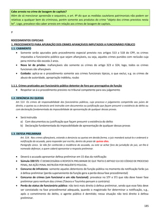 Cabe arresto no crime de lavagem de capitais?
Além de só mencionar apreensão e sequestro, o art. 4º diz que as medidas cautelares patrimoniais não podem ser
relativas a qualquer bem do criminoso, porém somente aos produtos do crime “objeto dos crimes previstos nesta
lei”. Logo, prevalece não caber arresto em relação aos crimes de lavagem de capitais.
P
ROCEDIMENTOS ESPECIAIS
1. PROCEDIMENTO PARA APURAÇÃO DOS CRIMES AFIANÇÁVEIS IMPUTADOS A FUNCIONÁRIO PÚBLICO
1.1. CABIMENTO
• Somente serão apurados pelo procedimento especial previsto nos artigos 513 a 518 do CPP, os crimes
imputados a funcionário público que sejam afiançáveis, ou seja, aqueles crimes punidos com reclusão cuja
pena mínima não exceda 2 anos.
• Nova lei de prisões: inafiançáveis são somente os crimes do artigo 323 e 324, logo, todos os crimes
funcionais são afiançáveis
• Cuidado: aplica-se o procedimento somente aos crimes funcionais típicos, o que exclui, v.g. os crimes de
abuso de autoridade, apropriação indébita, roubo
1.1.1. Crimes praticados por funcionário público detentor de foro por prerrogativa de função
• Respeitar-se-á o procedimento previsto no tribunal competente para seu julgamento
1.2. DENÚNCIA OU QUEIXA
Art. 513. Os crimes de responsabilidade dos funcionários públicos, cujo processo e julgamento competirão aos juízes de
direito, a queixa ou a denúncia será instruída com documentos ou justificação que façam presumir a existência do delito ou
com declaração fundamentada da impossibilidade de apresentação de qualquer dessas provas.
• Será instruída
a) Com documentos ou justificação que façam presumir a existência do delito
b) Declaração fundamentada da impossibilidade de apresentação de qualquer dessas provas
1.3. DEFESA PRELIMINAR
Art. 514. Nos crimes afiançáveis, estando a denúncia ou queixa em devida forma, o juiz mandará autuá-la e ordenará a
notificação do acusado, para responder por escrito, dentro do prazo de quinze dias.
Parágrafo único. Se não for conhecida a residência do acusado, ou este se achar fora da jurisdição do juiz, ser-lhe-á
nomeado defensor, a quem caberá apresentar a resposta preliminar.
• Deverá o acusado apresentar defesa preliminar em 15 dias da notificação
• Súmula 330 STJ: É DESNECESSÁRIA A RESPOSTA PRELIMINAR DE QUE TRATA O ARTIGO 514 DO CÓDIGO DE PROCESSO
PENAL, NA AÇÃO PENAL INSTRUÍDA POR INQUÉRITO POLICIAL.
• Concurso de infratores: somente aqueles detentores de função pública no momento da notificação farão jus
à defesa preliminar (perda superveniente da função gera a perda dessa fase procedimental)
• Concurso de crimes (um funcional e um não funcional): prevalece no STF e STJ que não deve haver fase
preliminar para nenhum dos crimes (Távora e Tourinho pensam o contrário)
• Perda do status de funcionário público: não terá mais direito à defesa preliminar, sendo que esse fato deve
ser constatado na fase procedimental adequada, quando o magistrado for determinar a notificação, v.g.,
após o cometimento do delito, o agente público é demitido; nessa situação não terá direito à defesa
preliminar.
185
 