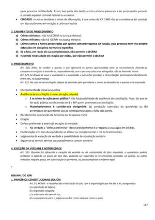 pena privativa de liberdade. Assim, boa parte dos delitos contra a honra passaram a ser processados perante
o juizado especial criminal federal ou estadual.
• CUIDADO: inclui-se também o crime de difamação; é que antes do CP 1940 não se considerava tal conduta
um tipo autônomo em relação à calúnia e injúria
2. CABIMENTO DO PROCEDIMENTO
a) Crimes eleitorais: não há JECRIM na Justiça eleitoral.
b) Crimes militares: não há JECRIM na Justiça eleitoral.
c) Crimes contra a honra perpetrados por agente com prerrogativa de função, cujo processo tem rito próprio
estatuído em disciplina normativa específica
d) Se o fato, em razão de sua complexidade, não permitir o JECRIM
e) Havendo necessidade de citação por edital, por não permitir o JECRIM
3. PROCEDIMENTO
Art. 520. Antes de receber a queixa, o juiz oferecerá às partes oportunidade para se reconciliarem, fazendo-as
comparecer em juízo e ouvindo-as, separadamente, sem a presença dos seus advogados, não se lavrando termo.
Art. 521. Se depois de ouvir o querelante e o querelado, o juiz achar provável a reconciliação, promoverá entendimento
entre eles, na sua presença.
Art. 522. No caso de reconciliação, depois de assinado pelo querelante o termo da desistência, a queixa será arquivada.
• Oferecimento da inicial acusatória
• Audiência de conciliação (crimes de ação privada)
o E se crime de ação penal pública? Não há possibilidade de audiência de conciliação. Nucci diz que se
for ação pública condicionada será o MP quem promoverá a conciliação.
o Majoritariamente é considerada obrigatória: (a) condução coercitiva do querelado ou (b)
perempção do querelante são as consequências para a falta das partes.
• Recebimento ou rejeição da denúncia ou da queixa-crime
• Citação
• Defesa preliminar e eventual exceção da verdade
o Na verdade a “defesa preliminar” deste procedimento é a resposta à acusação em 10 dias.
• Contestação: em dois dias (podendo-se alterar ou complementar o rol de testemunhas)
• Julgamento da exceção da verdade e possibilidade de absolvição sumária
• Segue-se os demais termos do procedimento comum sumário
4. EXCEÇÃO DA VERDADE E NOTORIEDADE
Art. 523. Quando for oferecida a exceção da verdade ou da notoriedade do fato imputado, o querelante poderá
contestar a exceção no prazo de dois dias, podendo ser inquiridas as testemunhas arroladas na queixa, ou outras
indicadas naquele prazo, em substituição às primeiras, ou para completar o máximo legal.
T
RIBUNAL DO JÚRI
1. PRINCÍPIOS CONSTITUCIONAIS DO JÚRI
Art. 5º, XXXVIII - é reconhecida a instituição do júri, com a organização que lhe der a lei, assegurados:
a) a plenitude de defesa;
b) o sigilo das votações;
c) a soberania dos veredictos;
d) a competência para o julgamento dos crimes dolosos contra a vida;
187
 