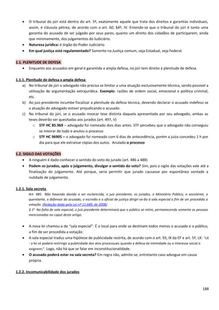 • O tribunal do júri está dentro do art. 5º, exatamente aquele que trata dos direitos e garantias individuais,
assim, é cláusula pétrea, de acordo com o art. 60, §4º, IV. Entende-se que o tribunal do júri é tanto uma
garantia do acusado de ser julgado por seus pares, quanto um direito dos cidadãos de participarem, ainda
que minimamente, dos julgamentos do Judiciário.
• Natureza jurídica: é órgão do Poder Judiciário
• Em qual justiça está regulamentado? Somente na Justiça comum, seja Estadual, seja Federal.
1.1. PLENITUDE DE DEFESA
• Enquanto aos acusados em geral é garantida a ampla defesa, no júri tem direito à plenitude de defesa.
1.1.1. Plenitude de defesa x ampla defesa
a) No tribunal de júri o advogado não precisa se limitar a uma atuação exclusivamente técnica, sendo possível a
utilização de argumentação extrajurídica. Exemplo: razões de ordem social, emocional e política criminal,
etc.
b) Ao juiz-presidente incumbe fiscalizar a plenitude da defesa técnica, devendo declarar o acusado indefeso se
a atuação do advogado estiver prejudicando o acusado.
c) No tribunal do júri, se o acusado invocar tese distinta daquela apresentada por seu advogado, ambas as
teses deverão ser quesitadas aos jurados (art. 497, V)
o STF HC 85.969 – advogado foi nomeado dois dias antes. STF percebeu que o advogado não conseguiu
se inteirar de tudo e anulou o processo
o STF HC 96905 – o advogado foi nomeado com 6 dias de antecedência, porém a juíza concedeu 1 h por
dia para que ele extraísse cópias dos autos. Anulado o processo
1.2. SIGILO DAS VOTAÇÕES
• A ninguém é dado conhecer o sentido do voto do jurado (art. 486 a 488)
• Podem os jurados, após o julgamento, divulgar o sentido do voto? Sim, pois o sigilo das votações vale até a
finalização do julgamento. Até porque, seria permitir que jurado causasse por espontânea vontade a
nulidade de julgamento.
1.2.1. Sala secreta
Art. 485. Não havendo dúvida a ser esclarecida, o juiz presidente, os jurados, o Ministério Público, o assistente, o
querelante, o defensor do acusado, o escrivão e o oficial de justiça dirigir-se-ão à sala especial a fim de ser procedida a
votação. (Redação dada pela Lei nº 11.689, de 2008)
§ 1o
Na falta de sala especial, o juiz presidente determinará que o público se retire, permanecendo somente as pessoas
mencionadas no caput deste artigo.
• A nova lei chamou-a de “sala especial”. É o local para onde se destinam todos menos o acusado e o público,
a fim de ser procedida a votação.
• A sala especial traduz uma hipótese de publicidade restrita, de acordo com o art. 93, IX da CF e art. 5º, LX: “LX
- a lei só poderá restringir a publicidade dos atos processuais quando a defesa da intimidade ou o interesse social o
exigirem;”. Logo, não há que se falar em inconstitucionalidade.
• O acusado poderá estar na sala secreta? Em regra não, admite-se, entretanto caso advogue em causa
própria.
1.2.2. Incomunicabilidade dos jurados
188
 