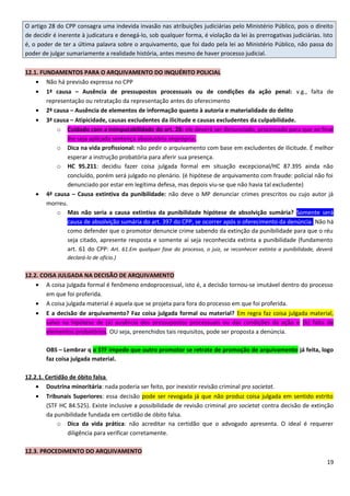 O artigo 28 do CPP consagra uma indevida invasão nas atribuições judiciárias pelo Ministério Público, pois o direito
de decidir é inerente à judicatura e denegá-lo, sob qualquer forma, é violação da lei às prerrogativas judiciárias. Isto
é, o poder de ter a última palavra sobre o arquivamento, que foi dado pela lei ao Ministério Público, não passa do
poder de julgar sumariamente a realidade história, antes mesmo de haver processo judicial.
12.1. FUNDAMENTOS PARA O ARQUIVAMENTO DO INQUÉRITO POLICIAL
• Não há previsão expressa no CPP
• 1ª causa – Ausência de pressupostos processuais ou de condições da ação penal: v.g., falta de
representação ou retratação da representação antes do oferecimento
• 2ª causa – Ausência de elementos de informação quanto à autoria e materialidade do delito
• 3ª causa – Atipicidade, causas excludentes da ilicitude e causas excludentes da culpabilidade.
o Cuidado com a inimputabilidade do art. 26: ele deverá ser denunciado, processado para que ao final
lhe seja aplicada sentença absolutória imprópria.
o Dica na vida profissional: não pedir o arquivamento com base em excludentes de ilicitude. É melhor
esperar a instrução probatória para aferir sua presença.
o HC 95.211: decidiu fazer coisa julgada formal em situação excepcional/HC 87.395 ainda não
concluído, porém será julgado no plenário. (é hipótese de arquivamento com fraude: policial não foi
denunciado por estar em legítima defesa, mas depois viu-se que não havia tal excludente)
• 4ª causa – Causa extintiva da punibilidade: não deve o MP denunciar crimes prescritos ou cujo autor já
morreu.
o Mas não seria a causa extintiva da punibilidade hipótese de absolvição sumária? Somente será
causa de absolvição sumária do art. 397 do CPP, se ocorrer após o oferecimento da denúncia. Não há
como defender que o promotor denuncie crime sabendo da extinção da punibilidade para que o réu
seja citado, apresente resposta e somente aí seja reconhecida extinta a punibilidade (fundamento
art. 61 do CPP: Art. 61.Em qualquer fase do processo, o juiz, se reconhecer extinta a punibilidade, deverá
declará-lo de ofício.)
12.2. COISA JULGADA NA DECISÃO DE ARQUIVAMENTO
• A coisa julgada formal é fenômeno endoprocessual, isto é, a decisão tornou-se imutável dentro do processo
em que foi proferida.
• A coisa julgada material é aquela que se projeta para fora do processo em que foi proferida.
• E a decisão de arquivamento? Faz coisa julgada formal ou material? Em regra faz coisa julgada material,
salvo na hipótese de (a) ausência dos pressupostos processuais ou das condições da ação e (b) falta de
elementos probatórios. OU seja, preenchidos tais requisitos, pode ser proposta a denúncia.
OBS – Lembrar q o STF impede que outro promotor se retrate de promoção de arquivamento já feita, logo
faz coisa julgada material.
12.2.1. Certidão de óbito falsa
• Doutrina minoritária: nada poderia ser feito, por inexistir revisão criminal pro societat.
• Tribunais Superiores: essa decisão pode ser revogada já que não produz coisa julgada em sentido estrito
(STF HC 84.525). Existe inclusive a possibilidade de revisão criminal pro societat contra decisão de extinção
da punibilidade fundada em certidão de óbito falsa.
o Dica da vida prática: não acreditar na certidão que o advogado apresenta. O ideal é requerer
diligência para verificar corretamente.
12.3. PROCEDIMENTO DO ARQUIVAMENTO
19
 