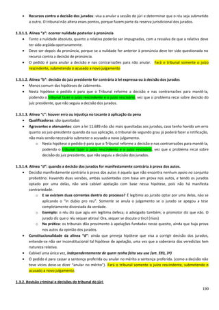 • Recursos contra a decisão dos jurados: visa a anular a sessão do júri e determinar que o réu seja submetido
a outro. O tribunal não altera esses pontos, porque fazem parte da reserva jurisdicional dos jurados.
1.3.1.1. Alínea “a”: ocorrer nulidade posterior à pronúncia
• Tanto a nulidade absoluta, quanto a relativa poderão ser impugnadas, com a ressalva de que a relativa deve
ter sido argüida oportunamente.
• Deve ser depois da pronúncia, porque se a nulidade for anterior à pronúncia deve ter sido questionada no
recurso contra a decisão de pronúncia.
• O pedido é para anular a decisão e nas contrarrazões para não anular. Fará o tribunal somente o juízo
rescindente, submetendo o acusado a novo julgamento
1.3.1.2. Alínea “b”: decisão do juiz presidente for contrária à lei expressa ou à decisão dos jurados
• Menos comum das hipóteses de cabimento.
• Nesta hipótese o pedido é para que o Tribunal reforme a decisão e nas contrarrazões para mantê-la,
podendo o tribunal fazer o juízo rescindente e o juízo rescisório, vez que o problema recai sobre decisão do
juiz presidente, que não seguiu a decisão dos jurados.
1.3.1.3. Alínea “c”: houver erro ou injustiça no tocante à aplicação da pena
• Qualificadoras: são quesitadas
• Agravantes e atenuantes: com a lei 11.689 não são mais quesitadas aos jurados, caso tenha havido um erro
quanto ao juiz-presidente quando da sua aplicação, o tribunal de segundo grau já poderá fazer a retificação,
não mais sendo necessário submeter o acusado a novo julgamento.
o Nesta hipótese o pedido é para que o Tribunal reforme a decisão e nas contrarrazões para mantê-la,
podendo o tribunal fazer o juízo rescindente e o juízo rescisório, vez que o problema recai sobre
decisão do juiz presidente, que não seguiu a decisão dos jurados.
1.3.1.4. Alínea “d”: quando a decisão dos jurados for manifestamente contrária à prova dos autos.
• Decisão manifestamente contrária à prova dos autos é aquela que não encontra nenhum apoio no conjunto
probatório. Havendo duas versões, ambas sustentadas com base em prova nos autos, e tendo os jurados
optado por uma delas, não será cabível apelação com base nessa hipótese, pois não há manifesta
contrariedade.
o E se existem duas correntes dentro do processo? É legítimo ao jurado optar por uma delas, não se
aplicando o “in dubio pro reu”. Somente se anula o julgamento se o jurado se apegou a tese
completamente divorciada da verdade.
o Exemplo: o réu diz que agiu em legítima defesa; o advogado também; o promotor diz que não. O
jurado diz que o réu sequer atirou! Ora, sequer se discute o tiro! (risos)
o Na prática: os tribunais dão provimento à apelações fundadas nesse quesito, ainda que haja prova
nos autos da opinião dos jurados.
• Constitucionalidade da alínea “d”: ainda que preveja hipótese que visa a corrigir decisão dos jurados,
entende-se não ser inconstitucional tal hipótese de apelação, uma vez que a soberania dos veredictos tem
natureza relativa.
• Cabível uma única vez, independentemente de quem tenha feito seu uso (art. 593, 3º)
• O pedido é para cassar a sentença proferida ou anular no mérito a sentença proferida. (como a decisão não
teve vícios deve-se dizer “anular no mérito”). Fará o tribunal somente o juízo rescindente, submetendo o
acusado a novo julgamento.
1.3.2. Revisão criminal e decisões do tribunal do júri
190
 