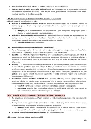 • Cabe RC contra decisões do tribunal do júri? Sim, entende-se plenamente cabível.
• Pode o Tribunal de Justiça fazer o juízo rescisório? Ainda que vozes digam que se deve respeitar a soberania
dos veredictos submetendo o acusado a novo tribunal do júri, prevalece que o Tribunal de Justiça poderá
modificar o sentido da decisão rescindenda.
1.3.3. Princípio da non reformatio in pejus indireta e soberania dos veredictos
1.3.3.1. Princípio da non reformatio in pejus
• Princípio da non reformatio in pejus direta: em recurso exclusivo da defesa não se admite a reforma da
decisão impugnada pelo juízo ad quem para piorar a situação do acusado, nem mesmo para corrigir eventual
erro material.
o Exemplo: juiz de primeira instância que calcula errada a pena não poderá corrigi-la para piorar a
situação do acusado, salvo por recurso da apelação.
• Princípio da non reformatio in pejus indireta: se a decisão impugnada for anulada em recurso exclusivo da
defesa, o juiz que vier a proferir nova decisão em substituição à anulada fica vinculado ao máximo de pena
imposto na primeira decisão, não podendo agravar a situação do acusado.
o Também chamado: efeito prodrômico
1.3.3.2. Non reformatio in pejus indireta e soberania dos veredictos
• No conflito esses princípios o da non reformatio in pejus indireta, por ser mais protetivo, prevalece. Assim,
caso anulado o 1º julgamento no Júri, o 2º não poderá impor pena mais gravosa.
• Cuidado: a non reformatio in pejus indireta protege o réu apenas de sofrer pena mais gravosa, em virtude da
soberania dos veredictos, é plenamente possível que no segundo julgamento os jurados reconheçam a
existência de qualificadoras e causas de aumento de pena que não foram reconhecidas no primeiro
julgamento.
• Exemplo: “a” é denunciado por homicídio qualificado. No 1º julgamento consegue convencer os jurados que
o crime não foi qualificado pelo motivo torpe. A defesa, descontente com a condenação por homicídio
simples, entra com apelação. O MP não recorreu. O Tribunal de Justiça dá procedência à apelação anulando
o julgamento no Júri. Pelo princípio da non reformatio in pejus indireta, no segundo julgamento do júri, não
poderá a pena superar aplicada no primeiro julgamento, podendo, entretanto reconhecer a qualificadora
que não fora no 1º julgamento.
• Cuidado com a decisão do STF no HC 89.544: Para o Supremo (2ª turma) anulado o julgamento pelo júri,
depois do trânsito em julgado para a acusação, não pode o acusado na renovação do julgamento ser
condenado à pena maior ainda que com base em circunstância não reconhecida no julgamento anterior.
o Resultado: condenado a homicídio qualificado submetido a pena de 6 anos de prisão.
o Pergunta-se: reconhecida a qualificadora o homicídio qualificado é hediondo. Poderá sofrer as
consequências mais gravosas estabelecidas pela lei 8.072/90?
1.4. A COMPETÊNCIA PARA O JULGAMENTO DOS CRIMES DOLOSOS CONTRA A VIDA
• Tal competência foi colocada no art. 5º para constituir-se verdadeira cláusula pétrea e evitar o esvaziamento
do órgão.
• A competência para o julgamento dos crimes dolosos contra a vida é competência mínima. Pelo menos em
tese a competência do júri pode ser ampliada, inclusive por lei ordinária.
o Exemplo: o CPP ampliou a competência do tribunal do júri ao atribuir, além dos crimes dolosos
contra a vida o tribunal do júri, competência para julgamento dos crimes conexos e continentes.
• Crime que mesmo conexos não são julgados pelo júri: militares e eleitorais
1.4.1. Lembre: crimes que não são julgados pelo júri
191
 