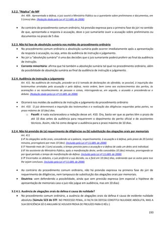 3.2.2. “Réplica” do MP
Art. 409. Apresentada a defesa, o juiz ouvirá o Ministério Público ou o querelante sobre preliminares e documentos, em
5 (cinco) dias. (Redação dada pela Lei nº 11.689, de 2008)
• Ao contrário do procedimento comum ordinário, há previsão expressa para a primeira fase do júri no sentido
de que, apresentada a resposta à acusação, deve o juiz sumariante ouvir a acusação sobre preliminares ou
documentos no prazo de 5 dias
3.2.3. Não há fase de absolvição sumária nos moldes do procedimento ordinário
• No procedimento comum ordinário a absolvição sumária pode ocorrer imediatamente após a apresentação
da resposta à acusação, ou seja, antes da audiência de instrução e julgamento.
• No júri a “absolvição sumária” é uma das decisões que o juiz sumariante poderá proferir ao final da audiência
de instrução.
• Corrente minoritária: afirma que há também a absolvição sumária tal qual no procedimento ordinário, além
da possibilidade de absolvição sumária ao final da audiência de instrução e julgamento.
3.2.4. Audiência de instrução e julgamento
Art. 411. Na audiência de instrução, proceder-se-á à tomada de declarações do ofendido, se possível, à inquirição das
testemunhas arroladas pela acusação e pela defesa, nesta ordem, bem como aos esclarecimentos dos peritos, às
acareações e ao reconhecimento de pessoas e coisas, interrogando-se, em seguida, o acusado e procedendo-se o
debate. (Redação dada pela Lei nº 11.689, de 2008)
• Ocorrerá nos moldes da audiência de instrução e julgamento do procedimento ordinário
• Art. 410. O juiz determinará a inquirição das testemunhas e a realização das diligências requeridas pelas partes, no
prazo máximo de 10 (dez) dias.
o Pacelli: é nada esclarecedora a redação desse art. 410. Ora, basta ver que as partes têm o prazo de
até 10 dias antes da audiência para requererem o depoimento do perito oficial e de assistentes
técnicos. Assim, não há como designar a audiência para o prazo máximo de 10 dias.
3.2.4. Não há previsão de (a) requerimento de diligências ou (b) substituição das alegações orais por memoriais
Art. 411
§ 4o
As alegações serão orais, concedendo-se a palavra, respectivamente, à acusação e à defesa, pelo prazo de 20 (vinte)
minutos, prorrogáveis por mais 10 (dez). (Incluído pela Lei nº 11.689, de 2008)
§ 5o
Havendo mais de 1 (um) acusado, o tempo previsto para a acusação e a defesa de cada um deles será individual.
§ 6o
Ao assistente do Ministério Público, após a manifestação deste, serão concedidos 10 (dez) minutos, prorrogando-se
por igual período o tempo de manifestação da defesa. (Incluído pela Lei nº 11.689, de 2008)
§ 9o
Encerrados os debates, o juiz proferirá a sua decisão, ou o fará em 10 (dez) dias, ordenando que os autos para isso
lhe sejam conclusos. (Incluído pela Lei nº 11.689, de 2008)
• Ao contrário do procedimento comum ordinário, não há previsão expressa na primeira fase do júri de
requerimento de diligências, nem tampouco de substituição das alegações orais por memoriais.
• Doutrina: vem defendendo a possibilidade, ainda que sem previsão expressa (em especial a hipótese de
apresentação de memoriais caso o juiz não julgue em audiência, mas em 10 dias)
3.2.4.1. Ausência de alegações orais da defesa é causa de nulidade?
• No procedimento comum ordinário, a ausência de alegações orais da defesa é causa de evidente nulidade
absoluta (Súmula 523 do STF: NO PROCESSO PENAL, A FALTA DA DEFESA CONSTITUI NULIDADE ABSOLUTA, MAS A
SUA DEFICIÊNCIA SÓ O ANULARÁ SE HOUVER PROVA DE PREJUÍZO PARA O RÉU.)
193
 