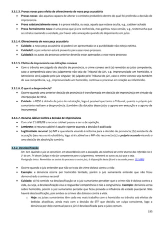 3.3.1.3. Provas novas para efeito de oferecimento de nova peça acusatória
• Provas novas: são aquelas capazes de alterar o contexto probatório dentro do qual foi proferida a decisão de
impronúncia.
• Prova substancialmente nova: é a prova inédita, ou seja, aquela que estava oculta, v.g., cadáver achado
• Prova formalmente nova: é uma prova que já era conhecida, mas ganhou nova versão, v.g., testemunha que
se retrata revelando a verdade, por haver sido ameaçada quando do depoimento em juízo.
3.3.1.4. Oferecimento de nova peça acusatória
• Cuidado: a nova peça acusatória só poderá ser apresentada se a punibilidade não esteja extinta.
• Cuidado2: o juiz anterior estará prevento para esse novo processo.
• Cuidado3: os autos do processo anterior deverão estar apensados a esse novo processo
3.3.1.5. Efeitos da impronúncia nas infrações conexas
• Com o trânsito em julgado da decisão de pronúncia, o crime conexo será (a) remetido ao juízo competente,
caso a competência para seu julgamento não seja do Tribunal do júri, v.g. impronunciado um homicídio, o
latrocíonio será julgado pelo juiz singular; (b) julgado pelo Tribunal do júri, caso o crime conexo seja também
de sua competência, v.g., impronunciado um homicídio, continua o processo em relação ao infanticídio.
3.3.1.6. O que é a despronúncia?
• Ocorre quando uma anterior decisão de pronúncia é transformada em decisão de impronúncia em virtude da
interposição de RESE.
• Cuidado: o RESE é dotado de juízo de retratação, logo é possível que tanto o Tribunal, quanto o próprio juiz
sumariante realizem a despronúncia. (também são dotados desse juízo o agravo em execução e o agravo de
instrumento)
3.3.1.7. Recurso cabível contra a decisão de impronúncia
• Com a lei 11.689/08 o recurso cabível passou a ser o de apelação.
• Lembrete: o recurso cabível é aquele vigente quando a decisão é publicada
• Legitimidade recursal: (a) MP e querelante visando à reforma para a decisão de pronúncia; (b) assistente da
acusação (seu recurso é subsidiário, logo só é cabível se o MP não recorrer) e (c) o próprio acusado visando a
uma decisão de absolvição sumária.
3.3.2. Desclassificação
Art. 419. Quando o juiz se convencer, em discordância com a acusação, da existência de crime diverso dos referidos no §
1o
do art. 74 deste Código e não for competente para o julgamento, remeterá os autos ao juiz que o seja.
Parágrafo único. Remetidos os autos do processo a outro juiz, à disposição deste ficará o acusado preso. (11.689)
• Ocorre quando o juiz entender que não se trata de crime doloso contra a vida
• Exemplo: a denúncia ocorre por homicídio tentado, porém o juiz sumariante entende que não ficou
demonstrado o animus necandi
• Cuidado: só há sentido na desclassificação se o juiz sumariante perceber que o crime não é doloso contra a
vida, ou seja, a desclassificação visa a resguardar competência e não a congruência. Exemplo: denúncia versa
sobre homicídio, porém o juiz sumariante percebe que ficou provada a influência do estado puerperal. Não
haverá desclassificação, pois ambos os crimes são dolosos contra a vida.
o Hoje: os juízes sumariantes têm cada vez mais trabalho com o homicídio no trânsito sob efeitos de
bebidas alcoólicas; ainda mais com a decisão do STF que decidiu ser culpa consciente, logo a
denúncia por dolo eventual para o júri é desclassificada para o juízo comum.
195
 