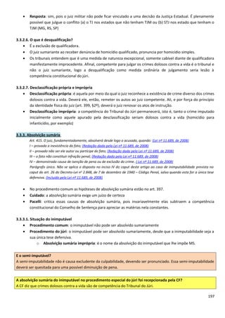 • Resposta: sim, pois o juiz militar não pode ficar vinculado a uma decisão da Justiça Estadual. É plenamente
possível que julgue o conflito (a) o TJ nos estados que não tenham TJM ou (b) STJ nos estado que tenham o
TJM (MG, RS, SP)
3.3.2.6. O que é desqualificação?
• É a exclusão de qualificadora.
• O juiz sumariante ao receber denúncia de homicídio qualificado, pronuncia por homicídio simples.
• Os tribunais entendem que é uma medida de natureza excepcional, somente cabível diante de qualificadora
manifestamente improcedente. Afinal, competente para julgar os crimes dolosos contra a vida é o tribunal e
não o juiz sumariante, logo a desqualificação como medida ordinária de julgamento seria lesão à
competência constitucional do júri.
3.3.2.7. Desclassificação própria e imprópria
• Desclassificação própria: é aquela por meio da qual o juiz reconhece a existência de crime diverso dos crimes
dolosos contra a vida. Deverá ele, então, remeter os autos ao juiz competente. Ali, e por força do princípio
da identidade física do juiz (art. 399, §2º), deverá o juiz renovar os atos de instrução.
• Desclassificação imprópria: a competência do Tribunal do Júri permanecerá, isto é, tanto o crime imputado
inicialmente como aquele apurado pela desclassificação seriam dolosos contra a vida (homicídio para
infanticídio, por exemplo)
3.3.3. Absolvição sumária
Art. 415. O juiz, fundamentadamente, absolverá desde logo o acusado, quando: (Lei nº 11.689, de 2008)
I – provada a inexistência do fato; (Redação dada pela Lei nº 11.689, de 2008)
II – provado não ser ele autor ou partícipe do fato; (Redação dada pela Lei nº 11.689, de 2008)
III – o fato não constituir infração penal; (Redação dada pela Lei nº 11.689, de 2008)
IV – demonstrada causa de isenção de pena ou de exclusão do crime. ( Lei nº 11.689, de 2008)
Parágrafo único. Não se aplica o disposto no inciso IV do caput deste artigo ao caso de inimputabilidade prevista no
caput do art. 26 do Decreto-Lei no
2.848, de 7 de dezembro de 1940 – Código Penal, salvo quando esta for a única tese
defensiva. (Incluído pela Lei nº 11.689, de 2008)
• No procedimento comum as hipóteses de absolvição sumária estão no art. 397.
• Cuidado: a absolvição sumária exige um juízo de certeza
• Pacelli: critica essas causas de absolvição sumária, pois invariavelmente elas subtraem a competência
constitucional do Conselho de Sentença para apreciar as matérias nela constantes.
3.3.3.1. Situação do inimputável
• Procedimento comum: o inimputável não pode ser absolvido sumariamente
• Procedimento do júri: o inimputável pode ser absolvido sumariamente, desde que a inimputabilidade seja a
sua única tese defensiva.
o Absolvição sumária imprópria: é o nome da absolvição do inimputável que lhe impõe MS.
E o semi-imputável?
A semi-imputabilidade não é causa excludente da culpabilidade, devendo ser pronunciado. Essa semi-imputabilidade
deverá ser quesitada para uma possível diminuição de pena.
A absolvição sumária do inimputável no procedimento especial do júri foi recepcionada pela CF?
A CF diz que crimes dolosos contra a vida são de competência do Tribunal do Júri.
197
 