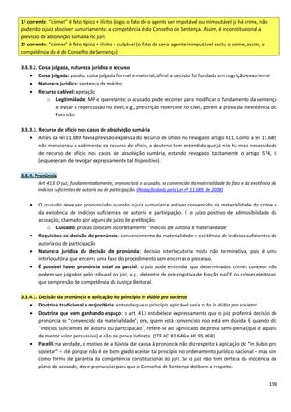 1ª corrente: “crimes” é fato típico + ilícito (logo, o fato de o agente ser imputável ou inimputável já há crime, não
podendo o juiz absolver sumariamente: a competência é do Conselho de Sentença. Assim, é inconstitucional a
previsão de absolvição sumária no júri)
2ª corrente: “crimes” é fato típico + ilícito + culpável (o fato de ser o agente inimputável exclui o crime, assim, a
competência do é do Conselho de Sentença)
3.3.3.2. Coisa julgada, natureza jurídica e recurso
• Coisa julgada: produz coisa julgada formal e material, afinal a decisão foi fundada em cognição exauriente
• Natureza jurídica: sentença de mérito
• Recurso cabível: apelação
o Legitimidade: MP e querelante; o acusado pode recorrer para modificar o fundamento da sentença
e evitar a repercussão no cível, v.g., prescrição repercute no cível, porém a prova da inexistência do
fato não.
3.3.3.3. Recurso de ofício nos casos de absolvição sumária
• Antes da lei 11.689 havia previsão expressa do recurso de ofício no revogado artigo 411. Como a lei 11.689
não mencionou o cabimento do recurso de ofício, a doutrina tem entendido que já não há mais necessidade
de recurso de ofício nos casos de absolvição sumária, estando revogado tacitamente o artigo 574, II
(esqueceram de revogar expressamente tal dispositivo).
3.3.4. Pronúncia
Art. 413. O juiz, fundamentadamente, pronunciará o acusado, se convencido da materialidade do fato e da existência de
indícios suficientes de autoria ou de participação. (Redação dada pela Lei nº 11.689, de 2008)
• O acusado deve ser pronunciado quando o juiz sumariante estiver convencido da materialidade do crime e
da existência de indícios suficientes de autoria e participação. É o juízo positivo de admissibilidade da
acusação, chamado por alguns de juízo de prelibação.
o Cuidado: provas colocam incorretamente “indícios de autoria e materialidade”
• Requisitos da decisão de pronúncia: convencimento da materialidade e existência de indícios suficientes de
autoria ou de participação
• Natureza jurídica da decisão de pronúncia: decisão interlocutória mista não terminativa, pois é uma
interlocutória que encerra uma fase do procedimento sem encerrar o processo.
• É possível haver pronúncia total ou parcial: o juiz pode entender que determinados crimes conexos não
podem ser julgados pelo tribunal do júri, v.g., detentor de prerrogativa de função na CF ou crimes eleitorais
que sempre são de competência da Justiça Eleitoral.
3.3.4.1. Decisão da pronúncia e aplicação do princípio in dúbio pro societat
• Doutrina tradicional e majoritária: entende que o princípio aplicável seria o do in dúbio pro societat.
• Doutrina que vem ganhando espaço: o art. 413 estabelece expressamente que o juiz proferirá decisão de
pronúncia se “convencido da materialidade”; ora, quem está convencido não está em dúvida. E quando diz
“indícios suficientes de autoria ou participação”, refere-se ao significado de prova semi-plena (que é aquela
de menor valor persuasivo) e não de prova indireta. (STF HC 81.646 e HC 95.068)
• Pacelli: na verdade, o motivo de a dúvida dar causa à pronúncia não diz respeito à aplicação do “in dubio pro
societat” – até porque não é de bom grado aceitar tal princípio no ordenamento jurídico nacional – mas sim
como forma de garantia da competência constitucional do júri. Se o juiz não tem certeza da inocência de
plano do acusado, deve pronunciar para que o Conselho de Sentença delibere a respeito.
198
 