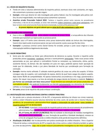 2.1. VÍCIOS DO INQUÉRITO POLICIAL
• Tendo em vista a natureza administrativa do inquérito policial, eventuais vícios nele constantes, em regra,
não contaminam o processo a que der origem.
• Exemplo: crime que deveria ter sido investigado pela polícia federal, mas foi investigado pela polícia civil.
Ora, há uma irregularidade, mas nada que possa contaminar o processo.
• Assertiva errada Procurador Federal 2010: “embora o inquérito policial tenha natureza de procedimento
informativo, e não de ato de jurisdição, os vícios nele existentes podem contaminar a ação penal subseqüente, com
base na teoria norte-americana dos frutos da árvore envenenada, ou fruits of the poisonouss tree”
o As provas objetivas em geral cobram que os vícios do IP não contaminam a ação penal
2.1.1. Exceção a não contaminação
• Caso o vício do inquérito policial tenha relação à produção de provas ilícitas, a Jurisprudência dos tribunais
entende que é possível sua repercussão ao processo penal.
• Exemplo: caso o IP tenha como elemento único prova testemunhal obtida via tortura dos interrogados,
haverá clara repercussão no processo penal, vez que será ausente a justa causa que lhe deu início.
• Exemplo2: o processo criminal contra Daniel Dantas foi anulado, porque a justa causa cingia-se a uma
interceptação telefônica ilegalmente decretada.
2.2. VALOR PROBATÓRIO
• Serve para dar subsídios ao titular para oferecimento de denúncia ou queixa. Durante o inquérito serão
produzidas provas renováveis, cautelares, periciais e eventualmente antecipadas. Todas essas provas serão
apresentadas ao juiz, que aplicará o contraditório frontal as renováveis v.g. testemunha, vítima, perito,
assistente técnico. As demais não são repetidas em juízo em regra, podendo apenas haver apuração do
modo que foi elaborada, tendo o juiz plena liberdade de levá-las por consideração para formação da
convicção.
• Exemplo: menina morta asfixiada. É coletado material genético do corpo nas unhas do suspeito. A Polícia
consegue calça do suspeito, com autorização da esposa, dentro da qual havia sangue do próprio suspeito.
Após exame 99,9% de compatibilidade. Há apenas testemunhas circunstâncias e réu nega, questionando o
exame. Ele requer novo exame e na hora da extração do sangue desiste de fornecer o material. Poderia o
juiz formar sua convicção com base nessa prova? O juiz formará sua convicção com provas produzidas em
contraditório judicial, não podendo fundamentar sua decisão exclusivamente nos elementos de informação
colhidos na investigação, exceto provas cautelares, antecipadas, irrepetíveis e periciais (art. 155).
• Em suma: prova só de inquérito não pode embasar condenação.
2.3. INVESTIGAÇÃO DOS CRIMES MATERIAIS CONTRA A ORDEM TRIBUTÁRIA
• De acordo com a súmula vinculante n 24 do STF, o lançamento definitivo do tributo nos crimes materiais
contra a ordem tributária assume natureza elementar do crime, assim, de acordo com o mesmo tribunal, a
pendência de procedimento administrativo-fiscal impede a instauração da ação penal, como também o
inquérito policial (STF HC 89.902/2007)
o STF HC 95443: é possível a instauração de inquérito policial antes do encerramento do procedimento
administrativo-fiscal quando se mostrar imprescindível para viabilizar a fiscalização.
o STJ, 5ª Turma, HC 148.829 (21/08/2012): Não há nulidade na decretação de medidas investigatórias
para apurar crimes autônomos (no caso, formação de quadrilha e falsidade ideológica), conexos ao
crime de sonegação fiscal quando o crédito tributário ainda pende de lançamento definitivo.
• Atualização 14.06.2012: não há descaminho sem prévia constituição do crédito tributário - Para o Superior
Tribunal de Justiça, o entendimento do STF a respeito dos crimes contra a ordem tributária também se aplica
ao crime de descaminho. Logo, não se pode instaurar procedimento investigativo ou dar início a ação penal
2
 
