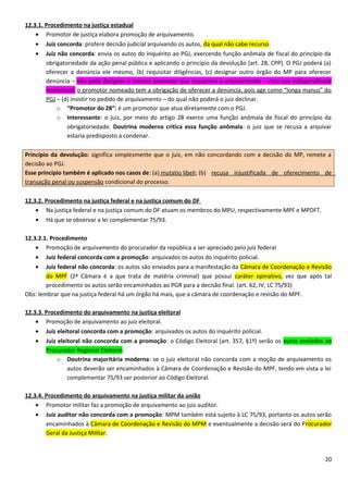 12.3.1. Procedimento na justiça estadual
• Promotor de justiça elabora promoção de arquivamento.
• Juiz concorda: profere decisão judicial arquivando os autos, da qual não cabe recurso.
• Juiz não concorda: envia os autos do inquérito ao PGJ, exercendo função anômala de fiscal do princípio da
obrigatoriedade da ação penal pública e aplicando o princípio da devolução (art. 28, CPP). O PGJ poderá (a)
oferecer a denúncia ele mesmo, (b) requisitar diligências, (c) designar outro órgão do MP para oferecer
denúncia – não pode designar o mesmo promotor que requerera o arquivamento – visto sua independência
intelectual; o promotor nomeado tem a obrigação de oferecer a denúncia, pois age como “longa manus” do
PGJ – (d) insistir no pedido de arquivamento – do qual não poderá o juiz declinar.
o “Promotor do 28”: é um promotor que atua diretamente com o PGJ.
o Interessante: o juiz, por meio do artigo 28 exerce uma função anômala de fiscal do princípio da
obrigatoriedade. Doutrina moderna critica essa função anômala: o juiz que se recusa a arquivar
estaria predisposto a condenar.
Princípio da devolução: significa simplesmente que o juiz, em não concordando com a decisão do MP, remete a
decisão ao PGJ.
Esse princípio também é aplicado nos casos de: (a) mutatio libeli; (b) recusa injustificada de oferecimento de
transação penal ou suspensão condicional do processo.
12.3.2. Procedimento na justiça federal e na justiça comum do DF
• Na justiça federal e na justiça comum do DF atuam os membros do MPU, respectivamente MPF e MPDFT.
• Há que se observar a lei complementar 75/93.
12.3.2.1. Procedimento
• Promoção de arquivamento do procurador da república a ser apreciado pelo juiz federal
• Juiz federal concorda com a promoção: arquivados os autos do inquérito policial.
• Juiz federal não concorda: os autos são enviados para a manifestação da Câmara de Coordenação e Revisão
do MPF (2ª Câmara é a que trata de matéria criminal) que possui caráter opinativo, vez que após tal
procedimento os autos serão encaminhados ao PGR para a decisão final. (art. 62, IV, LC 75/93)
Obs: lembrar que na justiça federal há um órgão há mais, que a câmara de coordenação e revisão do MPF.
12.3.3. Procedimento do arquivamento na justiça eleitoral
• Promoção de arquivamento ao juiz eleitoral.
• Juiz eleitoral concorda com a promoção: arquivados os autos do inquérito policial.
• Juiz eleitoral não concorda com a promoção: o Código Eleitoral (art. 357, §1º) serão os autos enviados ao
Procurador Regional Eleitoral.
o Doutrina majoritária moderna: se o juiz eleitoral não concorda com a moção de arquivamento os
autos deverão ser encaminhados à Câmara de Coordenação e Revisão do MPF, tendo em vista a lei
complementar 75/93 ser posterior ao Código Eleitoral.
12.3.4. Procedimento do arquivamento na justiça militar da união
• Promotor militar faz a promoção de arquivamento ao juiz auditor.
• Juiz auditor não concorda com a promoção: MPM também está sujeito à LC 75/93, portanto os autos serão
encaminhados à Câmara de Coordenação e Revisão do MPM e eventualmente a decisão será do Procurador
Geral da Justiça Militar.
20
 
