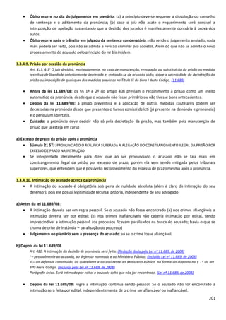 • Óbito ocorre no dia do julgamento em plenário: (a) a princípio deve-se requerer a dissolução do conselho
de sentença e o aditamento da pronúncia; (b) caso o juiz não acate o requerimento será possível a
interposição de apelação sustentando que a decisão dos jurados é manifestamente contrária à prova dos
autos.
• Óbito ocorre após o trânsito em julgado da sentença condenatória: não sendo o julgamento anulado, nada
mais poderá ser feito, pois não se admite a revisão criminal pro societat. Além do que não se admite o novo
processamento do acusado pelo princípio do ne bis in idem.
3.3.4.9. Prisão por ocasião da pronúncia
Art. 413, § 3o
O juiz decidirá, motivadamente, no caso de manutenção, revogação ou substituição da prisão ou medida
restritiva de liberdade anteriormente decretada e, tratando-se de acusado solto, sobre a necessidade da decretação da
prisão ou imposição de quaisquer das medidas previstas no Título IX do Livro I deste Código. (11.689)
• Antes da lei 11.689/08: os §§ 1º e 2º do artigo 408 previam o recolhimento à prisão como um efeito
automático da pronúncia, desde que o acusado não fosse primário ou não tivesse bons antecedentes.
• Depois da lei 11.689/08: a prisão preventiva e a aplicação de outras medidas cautelares podem ser
decretadas na pronúncia desde que presentes o fumus comissi delicti (já presente na denúncia e pronúncia)
e o periculum libertatis.
• Cuidado: a pronúncia deve decidir não só pela decretação da prisão, mas também pela manutenção de
prisão que já esteja em curso
a) Excesso de prazo da prisão após a pronúncia
• Súmula 21 STJ: PRONUNCIADO O RÉU, FICA SUPERADA A ALEGAÇÃO DO CONSTRANGIMENTO ILEGAL DA PRISÃO POR
EXCESSO DE PRAZO NA INSTRUÇÃO
• Se interpretada literalmente para dizer que ao ser pronunciado o acusado não se fala mais em
constrangimento ilegal da prisão por excesso de prazo, porém ela vem sendo mitigada pelos tribunais
superiores, que entendem que é possível o reconhecimento do excesso de prazo mesmo após a pronúncia.
3.3.4.10. Intimação do acusado acerca da pronúncia
• A intimação do acusado é obrigatória sob pena de nulidade absoluta (além é claro da intimação do seu
defensor), pois ele possui legitimidade recursal própria, independente de seu advogado
a) Antes da lei 11.689/08:
• A intimação deveria ser em regra pessoal. Se o acusado não fosse encontrado (a) nos crimes afiançáveis a
intimação deveria ser por edital; (b) nos crimes inafiançáveis não caberia intimação por edital, sendo
imprescindível a intimação pessoal. (os processos ficavam paralisados na busca do acusado; havia o que se
chama de crise de instância – paralisação do processo)
• Julgamento no plenário sem a presença do acusado: só se o crime fosse afiançável.
b) Depois da lei 11.689/08
Art. 420. A intimação da decisão de pronúncia será feita: (Redação dada pela Lei nº 11.689, de 2008)
I – pessoalmente ao acusado, ao defensor nomeado e ao Ministério Público; (Incluído Lei nº 11.689, de 2008)
II – ao defensor constituído, ao querelante e ao assistente do Ministério Público, na forma do disposto no § 1o
do art.
370 deste Código. (Incluído pela Lei nº 11.689, de 2008)
Parágrafo único. Será intimado por edital o acusado solto que não for encontrado. (Lei nº 11.689, de 2008)
• Depois da lei 11.689/08: regra a intimação continua sendo pessoal. Se o acusado não for encontrado a
intimação será feita por edital, independentemente de o crime ser afiançável ou inafiançável.
201
 