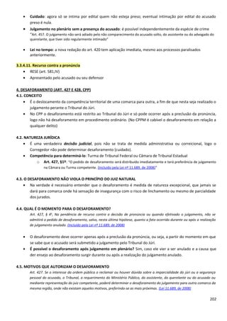 • Cuidado: agora só se intima por edital quem não esteja preso; eventual intimação por edital do acusado
preso é nula.
• Julgamento no plenário sem a presença do acusado: é possível independentemente da espécie de crime
“Art. 457. O julgamento não será adiado pelo não comparecimento do acusado solto, do assistente ou do advogado do
querelante, que tiver sido regularmente intimado”
• Lei no tempo: a nova redação do art. 420 tem aplicação imediata, mesmo aos processos paralisados
anteriormente.
3.3.4.11. Recurso contra a pronúncia
• RESE (art. 581,IV)
• Apresentado pelo acusado ou seu defensor
4. DESAFORAMENTO (ART. 427 E 428, CPP)
4.1. CONCEITO
• É o deslocamento da competência territorial de uma comarca para outra, a fim de que nesta seja realizado o
julgamento perante o Tribunal do Júri.
• No CPP o desaforamento está restrito ao Tribunal do Júri e só pode ocorrer após a preclusão da pronúncia,
logo não há desaforamento em procedimento ordinário. (No CPPM é cabível o desaforamento em relação a
qualquer delito)
4.2. NATUREZA JURÍDICA
• É uma verdadeira decisão judicial, pois não se trata de medida administrativa ou correicional, logo o
Corregedor não pode determinar desaforamento (cuidado).
• Competência para determiná-lo: Turma de Tribunal Federal ou Câmara de Tribunal Estadual
o Art. 427, §1º: “O pedido de desaforamento será distribuído imediatamente e terá preferência de julgamento
na Câmara ou Turma competente. (Incluído pela Lei nº 11.689, de 2008)”
4.3. O DESAFORAMENTO NÃO VIOLA O PRINCÍPIO DO JUIZ NATURAL
• Na verdade é necessário entender que o desaforamento é medida de natureza excepcional, que jamais se
dará para comarca onde há sensação de insegurança com o risco de linchamento ou mesmo de parcialidade
dos jurados.
4.4. QUAL É O MOMENTO PARA O DESAFORAMENTO?
Art. 427, § 4o
, Na pendência de recurso contra a decisão de pronúncia ou quando efetivado o julgamento, não se
admitirá o pedido de desaforamento, salvo, nesta última hipótese, quanto a fato ocorrido durante ou após a realização
de julgamento anulado. (Incluído pela Lei nº 11.689, de 2008)
• O desaforamento deve ocorrer apenas após a preclusão da pronúncia, ou seja, a partir do momento em que
se sabe que o acusado será submetido a julgamento pelo Tribunal do Júri.
• É possível o desaforamento após julgamento em plenário? Sim, caso ele vier a ser anulado e a causa que
der ensejo ao desaforamento surgir durante ou após a realização do julgamento anulado.
4.5. MOTIVOS QUE AUTORIZAM O DESAFORAMENTO
Art. 427. Se o interesse da ordem pública o reclamar ou houver dúvida sobre a imparcialidade do júri ou a segurança
pessoal do acusado, o Tribunal, a requerimento do Ministério Público, do assistente, do querelante ou do acusado ou
mediante representação do juiz competente, poderá determinar o desaforamento do julgamento para outra comarca da
mesma região, onde não existam aqueles motivos, preferindo-se as mais próximas. (Lei 11.689, de 2008)
202
 