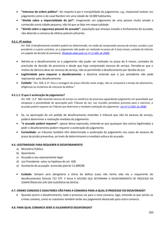 • “Interesse de ordem pública”: diz respeito à paz e tranqüilidade do julgamento, v.g., impossível realizar um
julgamento como o do casal Nardoni em uma cidade de 10.000 habitantes.
• “dúvida sobre a imparcialidade do júri”: imaginando um julgamento de uma pessoa muito amada e
conhecida numa cidade pequena, não há que se falar em imparcialidade.
• “dúvida sobre a segurança pessoal do acusado”: população que ameaça invasão e linchamento do acusado,
não detendo a comarca de efetivo policial suficiente.
4.5.1. 4º motivo
Art. 428. O desaforamento também poderá ser determinado, em razão do comprovado excesso de serviço, ouvidos o juiz
presidente e a parte contrária, se o julgamento não puder ser realizado no prazo de 6 (seis) meses, contado do trânsito
em julgado da decisão de pronúncia. (Redação dada pela Lei nº 11.689, de 2008)
• Admite-se o desaforamento se o julgamento não puder ser realizado no prazo de 6 meses, contados da
preclusão da decisão de pronúncia e desde que haja comprovado excesso de serviço. Percebe-se que o
motivo da demora deve ser excesso de serviço, não se permitindo o desaforamento por desídia do juiz
• Legitimidade para requerer o desaforamento: a doutrina entende que o juiz presidente não pode
representar pelo desaforamento.
• Cuidado: “Art. 428, § 1º. Para a contagem do prazo referido neste artigo, não se computará o tempo de adiamentos,
diligências ou incidentes de interesse da defesa.”
4.5.1.1. O que é aceleração de julgamento?
Art. 428 - § 2o
Não havendo excesso de serviço ou existência de processos aguardando julgamento em quantidade que
ultrapasse a possibilidade de apreciação pelo Tribunal do Júri, nas reuniões periódicas previstas para o exercício, o
acusado poderá requerer ao Tribunal que determine a imediata realização do julgamento. (Lei nº 11.689, de 2008)
• Se, na apreciação de um pedido de desaforamento entender o tribunal que não há excesso de serviço,
poderá determinar a realização imediata do julgamento.
• “o acusado poderá requerer”: apesar dessa expressão, entende-se que quaisquer dos outros legitimados a
pedir o desaforamento podem requerer a aceleração de julgamento.
• Curiosidade: os tribunais também têm determinado a aceleração do julgamento nos casos de excesso de
prazo da prisão preventiva, ao invés de determinarem a imediata soltura do acusado.
4.6. LEGITIMIDADE PARA REQUERER O DESAFORAMENTO
a) Ministério Público
b) Querelante
c) Acusado e seu representante legal
d) Juiz Presidente: salvo na hipótese do art. 428.
e) Assistente da acusação: acrescido pela lei 11.689/08
• Cuidado: Sempre será obrigatória a oitiva da defesa (caso não tenha sido ela a requerente do
desaforamento) Súmula 712 STF: É NULA A DECISÃO QUE DETERMINA O DESAFORAMENTO DE PROCESSO DA
COMPETÊNCIA DO JÚRI SEM AUDIÊNCIA DA DEFESA.
4.7. CRIMES CONEXOS E COAUTORES VÃO PARA A COMARCA PARA A QUAL O PROCESSO FOI DESAFORADO?
• Quando ocorre o desaforamento, todo o processo vai para a nova comarca, logo, entende-se que tantos os
crimes conexos, como os coautores também terão seu julgamento deslocado para outra comarca.
4.8. PARA QUAL COMARCA SERÁ O JULGAMENTO DESAFORADO?
203
 