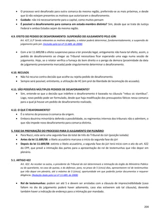 • O processo será desaforado para outra comarca da mesma região, preferindo-se as mais próximas, e desde
que lá não estejam presentes os motivos que autorizaram o desaforamento.
• Cuidado: não irá necessariamente para a capital, como muitos pensam
• É possível o desaforamento para comarca em estado-membro distinto? Sim, desde que se trate de Justiça
Federal e ambos Estados sejam da mesma região.
4.9. EFEITO DO PEDIDO DE DESAFORAMENTO: SUSPENSÃO DO JULGAMENTO PELO JÚRI
Art. 427, § 2o
Sendo relevantes os motivos alegados, o relator poderá determinar, fundamentadamente, a suspensão do
julgamento pelo júri. (Incluído pela Lei nº 11.689, de 2008)
• Com a lei 11.689/08 o efeito suspensivo passa a ter previsão legal, antigamente não havia tal efeito, assim, o
pedido de desaforamento ao chegar ao Tribunal necessitava ficar esperando uma vaga numa sessão de
julgamento. Hoje, se o relator verifica a fumaça do bom direito e o perigo da demora (proximidade da data
de julgamento previamente marcada) pode singularmente determinar o desaforamento.
4.10. RECUSOS
• Não há recurso contra decisão que acolhe ou rejeita pedido de desaforamento.
• Sempre será possível, entretanto, a utilização de HC (em prol da liberdade de locomoção do acusado).
4.11. SÃO POSSÍVEIS MÚLTIPLOS PEDIDOS DE DESAFORAMENTO?
• Sim, entende-se que a decisão que indefere o desaforamento é baseada na cláusula “rebus sic stantibus”.
Logo, novo pedido pode ser formulado, desde que haja modificação dos pressupostos fáticos nessa comarca
para a qual já houve um pedido de desaforamento realizado.
4.12. O QUE É REAFORAMENTO?
• É o retorno do processo à comarca da origem.
• Embora doutrina minoritária defenda a possibilidade, os regimentos internos dos tribunais não o admitem, o
que não impede novo desaforamento para comarca distinta.
5. FASE DA PREPARAÇÃO DO PROCESSO PARA O JULGAMENTO EM PLENÁRIO
• Para Nucci, esta seria uma segunda fase do total de três do Tribunal do Júri (posição isolada)
• Antes da lei 11.689/08: o libelo acusatório marcava o início da segunda fase do júri
• Depois da lei 11.689/08: extinto o libelo acusatório, a segunda fase do júri terá início com o ato do art. 422
do CPP, que prevê a intimação das partes para a apresentação do rol de testemunhas que irão depor em
plenário.
5.1. ARTIGO 422
Art. 422. Ao receber os autos, o presidente do Tribunal do Júri determinará a intimação do órgão do Ministério Público
ou do querelante, no caso de queixa, e do defensor, para, no prazo de 5 (cinco) dias, apresentarem rol de testemunhas
que irão depor em plenário, até o máximo de 5 (cinco), oportunidade em que poderão juntar documentos e requerer
diligência. (Redação dada pela Lei nº 11.689, de 2008)
• Rol de testemunhas: podem ser até 5 e devem ser arroladas com a cláusula de imprescindibilidade (caso
faltem no dia do julgamento poderá haver adiamento, caso elas estiverem sob tal cláusula), devendo
também haver a indicação de endereço para a intimação por mandado.
204
 