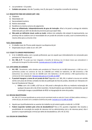 • Juiz presidente + 25 jurados
• Cuidado com provas: não são 7 jurados, mas 25, dos quais 7 comporão o conselho de sentença
6.2. REQUISITOS PARA SER JURADO (ART. 436)
a) Cidadania
b) Maioridade civil
c) Nacionalidade brasileira
d) Notória idoneidade
e) Residência na mesma comarca do julgamento
f) Deve ser alfabetizado, independentemente de grau de instrução: afinal a lei prevê a entrega de relatório
elaborado pelo juiz além da decisão de pronúncia para que sejam lidos.
g) Não pode ser deficiente visual, surdo ou mudo: embora tais vedações não estejam lá expressamente, sua
presença não se coaduna com as necessidades de um jurado de consultar os autos, ouvir os testemunhos ou
mesmo olhar para a arma do crime
6.2.1. Casos especiais
• O cidadão maior de 70 anos pode requerer sua dispensa do júri
• Dispensados do júri: estão no art. 437, CPP
6.3. O QUE É O JURADO PROFISSIONAL?
• A lei 11.689/08 acabou com o jurado profissional, que era aquele que reiteradamente era convocado para
participar do Tribunal do júri
• Art. 426, § 4o
: “O jurado que tiver integrado o Conselho de Sentença nos 12 (doze) meses que antecederem à
publicação da lista geral fica dela excluído. (Incluído pela Lei nº 11.689, de 2008)”
6.4. LISTA GERAL DE JURADOS
• Art. 425. “Anualmente, serão alistados pelo presidente do Tribunal do Júri de 800 (oitocentos) a 1.500 (um mil e
quinhentos) jurados nas comarcas de mais de 1.000.000 (um milhão) de habitantes, de 300 (trezentos) a 700
(setecentos) nas comarcas de mais de 100.000 (cem mil) habitantes e de 80 (oitenta) a 400 (quatrocentos) nas
comarcas de menor população. (Redação dada pela Lei nº 11.689, de 2008)”
• É possível impugnar o nome de um jurado da lista? Segundo o art. 581, XIV, é cabível o recurso em sentido
estrito com prazo de 20 dias contados da data da publicação da lista de jurados, devendo ser interposto em
face do Presidente do Tribunal.
o Crítica: com a lei 11.689, o §1º do art. 426 prevê a alteração de ofício ou mediante reclamação de
qualquer do povo até o dia 10 de novembro. Há doutrinadores que entendem corretamente, que tal
reclamação revogou a possibilidade de RESE na impugnação de nome de jurados.
6.5. RECUSA INJUSTIFICADA
Art. 436, § 2o
A recusa injustificada ao serviço do júri acarretará multa no valor de 1 (um) a 10 (dez) salários mínimos, a
critério do juiz, de acordo com a condição econômica do jurado. (Incluído Lei nº 11.689, de 2008)
• Aquele que injustificadamente se ausentar do trabalho no júri estará sujeito a multa de 1 a 10 SM
• Poderá responder também pelo crime de desobediência? Para o STJ, quando o legislador não ressalva a
possibilidade de cumulação da sanção de natureza civil ou administrativa com a de natureza penal, não é
possível a responsabilização criminal por delito de desobediência. (STJ: HC 22.721)
6.6. ESCUSA DE CONSCIÊNCIA
206
 