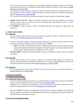 Art. 438. A recusa ao serviço do júri fundada em convicção religiosa, filosófica ou política importará no dever de prestar
serviço alternativo, sob pena de suspensão dos direitos políticos, enquanto não prestar o serviço imposto. (Redação
dada pela Lei nº 11.689, de 2008)
§ 1o
Entende-se por serviço alternativo o exercício de atividades de caráter administrativo, assistencial, filantrópico ou
mesmo produtivo, no Poder Judiciário, na Defensoria Pública, no Ministério Público ou em entidade conveniada para
esses fins. (Incluído pela Lei nº 11.689, de 2008)
§ 2o
O juiz fixará o serviço alternativo atendendo aos princípios da proporcionalidade e da razoabilidade. (11.689)
• Previsão na CF, art. 5º, VIII: “ninguém será privado de direitos por motivo de crença religiosa ou de convicção
filosófica ou política, salvo se as invocar para eximir-se de obrigação legal a todos imposta e recusar-se a cumprir
prestação alternativa, fixada em lei;”
• Lei 11.689/08: foi quem começou a prever a prestação alternativa para aquele que alega escusa de
consciência.
6.7. DIREITOS DOS JURADOS
6.7.1. Artigo 439
Art. 439. O exercício efetivo da função de jurado constituirá serviço público relevante e estabelecerá presunção de
idoneidade moral. (Redação dada pela Lei nº 12.403, de 2011).
• A nova lei das prisões revogou a previsão de prisão especial para o jurado em caso de prática de crime
comum até o julgamento definitivo que fora instituído pela lei 11.689/08.
o Crítica: o art. 295, X do CPP ainda prevê que os cidadãos que já tiverem exercido a função de jurado
possuem prisão especial. Diante dessa situação é mais seguro responder que o jurado perdeu o direito
à prisão especial, estando tacitamente revogado o art. 295, X do CPP.
• “Exercício efetivo”: prevalece que exercício efetivo é compor o conselho de sentença e não os 25 jurados
convocados.
6.7.2. Artigo 440
Art. 440. Constitui também direito do jurado, na condição do art. 439 deste Código, preferência, em igualdade de
condições, nas licitações públicas e no provimento, mediante concurso, de cargo ou função pública, bem como nos casos
de promoção funcional ou remoção voluntária. (Redação dada pela Lei nº 11.689, de 2008)
6.7.3. Artigo 441
Art. 441. Nenhum desconto será feito nos vencimentos ou salário do jurado sorteado que comparecer à sessão do júri.
(Redação dada pela Lei nº 11.689, de 2008)
7. SESSÃO DE JULGAMENTO
7.1. AUSÊNCIAS INJUSTIFICADAS
7.1.1. Ausência do membro do MP
Art. 455. Se o Ministério Público não comparecer, o juiz presidente adiará o julgamento para o primeiro dia desimpedido
da mesma reunião, cientificadas as partes e as testemunhas. (Lei nº 11.689, de 2008)
Parágrafo único. Se a ausência não for justificada, o fato será imediatamente comunicado ao Procurador-Geral de
Justiça com a data designada para a nova sessão. (Incluído pela Lei nº 11.689, de 2008)
• Antes da 11.689/08 a lei previa a nomeação de promotor ad hoc, que sequer necessitava ser promotor de
carreira; hoje deve o juiz determinar a designação de nova data para o julgamento, sem prejuízo de ofício ao
Procurador Geral comunicando o ocorrido.
7.1.2. Ausência do advogado de defesa
207
 