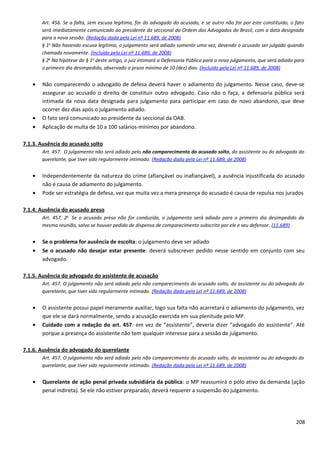 Art. 456. Se a falta, sem escusa legítima, for do advogado do acusado, e se outro não for por este constituído, o fato
será imediatamente comunicado ao presidente da seccional da Ordem dos Advogados do Brasil, com a data designada
para a nova sessão. (Redação dada pela Lei nº 11.689, de 2008)
§ 1o
Não havendo escusa legítima, o julgamento será adiado somente uma vez, devendo o acusado ser julgado quando
chamado novamente. (Incluído pela Lei nº 11.689, de 2008)
§ 2o
Na hipótese do § 1o
deste artigo, o juiz intimará a Defensoria Pública para o novo julgamento, que será adiado para
o primeiro dia desimpedido, observado o prazo mínimo de 10 (dez) dias. (Incluído pela Lei nº 11.689, de 2008)
• Não comparecendo o advogado de defesa deverá haver o adiamento do julgamento. Nesse caso, deve-se
assegurar ao acusado o direito de constituir outro advogado. Caso não o faça, a defensoria pública será
intimada da nova data designada para julgamento para participar em caso de novo abandono, que deve
ocorrer dez dias após o julgamento adiado.
• O fato será comunicado ao presidente da seccional da OAB.
• Aplicação de multa de 10 a 100 salários-mínimos por abandono.
7.1.3. Ausência do acusado solto
Art. 457. O julgamento não será adiado pelo não comparecimento do acusado solto, do assistente ou do advogado do
querelante, que tiver sido regularmente intimado. (Redação dada pela Lei nº 11.689, de 2008)
• Independentemente da natureza do crime (afiançável ou inafiançável), a ausência injustificada do acusado
não é causa de adiamento do julgamento.
• Pode ser estratégia de defesa, vez que muita vez a mera presença do acusado é causa de repulsa nos jurados
7.1.4. Ausência do acusado preso
Art. 457, 2o
Se o acusado preso não for conduzido, o julgamento será adiado para o primeiro dia desimpedido da
mesma reunião, salvo se houver pedido de dispensa de comparecimento subscrito por ele e seu defensor. (11.689)
• Se o problema for ausência de escolta: o julgamento deve ser adiado
• Se o acusado não desejar estar presente: deverá subscrever pedido nesse sentido em conjunto com seu
advogado.
7.1.5. Ausência do advogado do assistente de acusação
Art. 457. O julgamento não será adiado pelo não comparecimento do acusado solto, do assistente ou do advogado do
querelante, que tiver sido regularmente intimado. (Redação dada pela Lei nº 11.689, de 2008)
• O assistente possui papel meramente auxiliar, logo sua falta não acarretará o adiamento do julgamento, vez
que ele se dará normalmente, sendo a acusação exercida em sua plenitude pelo MP.
• Cuidado com a redação do art. 457: em vez de “assistente”, deveria dizer “advogado do assistente”. Até
porque a presença do assistente não tem qualquer interesse para a sessão de julgamento.
7.1.6. Ausência do advogado do querelante
Art. 457. O julgamento não será adiado pelo não comparecimento do acusado solto, do assistente ou do advogado do
querelante, que tiver sido regularmente intimado. (Redação dada pela Lei nº 11.689, de 2008)
• Querelante de ação penal privada subsidiária da pública: o MP reassumirá o pólo ativo da demanda (ação
penal indireta). Se ele não estiver preparado, deverá requerer a suspensão do julgamento.
208
 