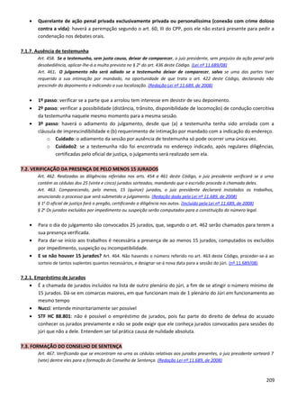 • Querelante de ação penal privada exclusivamente privada ou personalíssima (conexão com crime doloso
contra a vida): haverá a perempção segundo o art. 60, III do CPP, pois ele não estará presente para pedir a
condenação nos debates orais.
7.1.7. Ausência de testemunha
Art. 458. Se a testemunha, sem justa causa, deixar de comparecer, o juiz presidente, sem prejuízo da ação penal pela
desobediência, aplicar-lhe-á a multa prevista no § 2o
do art. 436 deste Código. (Lei nº 11.689/08)
Art. 461. O julgamento não será adiado se a testemunha deixar de comparecer, salvo se uma das partes tiver
requerido a sua intimação por mandado, na oportunidade de que trata o art. 422 deste Código, declarando não
prescindir do depoimento e indicando a sua localização. (Redação Lei nº 11.689, de 2008)
• 1º passo: verificar se a parte que a arrolou tem interesse em desistir de seu depoimento.
• 2º passo: verificar a possibilidade (distância, trânsito, disponibilidade de locomoção) de condução coercitiva
da testemunha naquele mesmo momento para a mesma sessão.
• 3º passo: haverá o adiamento do julgamento, desde que (a) a testemunha tenha sido arrolada com a
cláusula de imprescindibilidade e (b) requerimento de intimação por mandado com a indicação do endereço.
o Cuidado: o adiamento da sessão por ausência de testemunha só pode ocorrer uma única vez.
o Cuidado2: se a testemunha não foi encontrada no endereço indicado, após regulares diligências,
certificadas pelo oficial de justiça, o julgamento será realizado sem ela.
7.2. VERIFICAÇÃO DA PRESENÇA DE PELO MENOS 15 JURADOS
Art. 462. Realizadas as diligências referidas nos arts. 454 a 461 deste Código, o juiz presidente verificará se a urna
contém as cédulas dos 25 (vinte e cinco) jurados sorteados, mandando que o escrivão proceda à chamada deles.
Art. 463. Comparecendo, pelo menos, 15 (quinze) jurados, o juiz presidente declarará instalados os trabalhos,
anunciando o processo que será submetido a julgamento. (Redação dada pela Lei nº 11.689, de 2008)
§ 1o
O oficial de justiça fará o pregão, certificando a diligência nos autos. (Incluído pela Lei nº 11.689, de 2008)
§ 2o
Os jurados excluídos por impedimento ou suspeição serão computados para a constituição do número legal.
• Para o dia do julgamento são convocados 25 jurados, que, segundo o art. 462 serão chamados para terem a
sua presença verificada.
• Para dar-se início aos trabalhos é necessária a presença de ao menos 15 jurados, computados os excluídos
por impedimento, suspeição ou incompatibilidade.
• E se não houver 15 jurados? Art. 464. Não havendo o número referido no art. 463 deste Código, proceder-se-á ao
sorteio de tantos suplentes quantos necessários, e designar-se-á nova data para a sessão do júri. (nº 11.689/08)
7.2.1. Empréstimo de jurados
• É a chamada de jurados incluídos na lista de outro plenário do júri, a fim de se atingir o número mínimo de
15 jurados. Dá-se em comarcas maiores, em que funcionam mais de 1 plenário do Júri em funcionamento ao
mesmo tempo
• Nucci: entende minoritariamente ser possível
• STF HC 88.801: não é possível o empréstimo de jurados, pois faz parte do direito de defesa do acusado
conhecer os jurados previamente e não se pode exigir que ele conheça jurados convocados para sessões do
júri que não a dele. Entendem ser tal prática causa de nulidade absoluta.
7.3. FORMAÇÃO DO CONSELHO DE SENTENÇA
Art. 467. Verificando que se encontram na urna as cédulas relativas aos jurados presentes, o juiz presidente sorteará 7
(sete) dentre eles para a formação do Conselho de Sentença. (Redação Lei nº 11.689, de 2008)
209
 