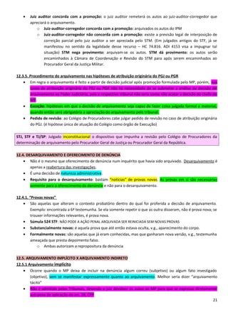 • Juiz auditor concorda com a promoção: o juiz auditor remeterá os autos ao juiz-auditor-corregedor que
apreciará o arquivamento.
o Juiz-auditor-corregedor concorda com a promoção: arquivados os autos do IPM
o Juiz-auditor-corregedor não concorda com a promoção: existe a previsão legal de interposição de
correição parcial pelo juiz auditor a ser apreciada pelo STM. (Em julgados antigos do STF, já se
manifestou no sentido da legalidade desse recurso – HC 74.816. ADI 4153 visa a impugnar tal
situação) STM nega provimento: arquivam-se os autos. STM dá provimento: os autos serão
encaminhados à Câmara de Coordenação e Revisão do STM para após serem encaminhados ao
Procurador Geral da Justiça Militar.
12.3.5. Procedimento do arquivamento nas hipóteses de atribuição originária do PGJ ou PGR
• Em regra o arquivamento é feito a partir de decisão judicial após promoção formulada pelo MP, porém, nos
casos de atribuição originária do PGJ ou PGR não há necessidade de se submeter a análise da decisão de
arquivamento ao Poder Judiciário, pois o respectivo tribunal não teria como não acatar a decisão do chefe do
MP.
• Exceção: hipóteses em que a decisão de arquivamento seja capaz de fazer coisa julgada formal e material,
quando então será obrigatória a apreciação do arquivamento pelo tribunal.
• Pedido de revisão: ao Colégio de Procuradores cabe julgar pedido de revisão no caso de atribuição originária
do PGJ. (é hipótese única de atuação do Colégio como órgão de Execução)
STJ, STF e TJ/SP: Julgado inconstitucional o dispositivo que impunha a revisão pelo Colégio de Procuradores da
determinação de arquivamento pelo Procurador Geral de Justiça ou Procurador Geral da República.
12.4. DESARQUIVAMENTO E OFERECIMENTO DE DENÚNCIA
• Não é o mesmo que oferecimento de denúncia num inquérito que havia sido arquivado. Desarquivamento é
apenas a reabertura das investigações.
• É uma decisão de natureza administrativa.
• Requisito para o desarquivamento: bastam “notícias” de provas novas. As provas em si são necessárias
somente para o oferecimento da denúncia e não para o desarquivamento.
12.4.1. “Provas novas”
• São aquelas que alteram o contexto probatório dentro do qual foi proferida a decisão de arquivamento.
Exemplo: encontrada a 6ª testemunha. Se ela somente repetir o que as outra disseram, não é prova nova; se
trouxer informações relevantes, é prova nova.
• Súmula 524 STF: NÃO PODE A AÇÃO PENAL ARQUIVADA SER REINICIADA SEM NOVAS PROVAS
• Substancialmente novas: é aquela prova que até então estava oculta, v.g., aparecimento do corpo.
• Formalmente novas: são aquelas que já eram conhecidas, mas que ganharam nova versão, v.g., testemunha
ameaçada que presta depoimento falso.
o Ambas autorizam a repropositura da denúncia
12.5. ARQUIVAMENTO IMPLÍCITO X ARQUIVAMENTO INDIRETO
12.5.1 Arquivamento implícito
• Ocorre quando o MP deixa de incluir na denúncia algum correu (subjetivo) ou algum fato investigado
(objetivo), sem se manifestar expressamente quanto ao arquivamento. Melhor seria dizer “arquivamento
tácito”
• Não é admitido pelos Tribunais, devendo o juiz devolver os autos ao MP para que se expresse diretamente
sob pena de aplicação do art. 28, CPP
21
 