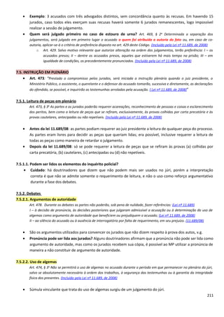 • Exemplo: 3 acusados com três advogados distintos, sem concordância quanto às recusas. Em havendo 15
jurados, caso todos eles exerçam suas recusas haverá somente 6 jurados remanescentes, logo impossível
realizar a sessão de julgamento.
• Quem será julgado primeiro no caso de estouro de urna? Art. 469, § 2o
Determinada a separação dos
julgamentos, será julgado em primeiro lugar o acusado a quem foi atribuída a autoria do fato ou, em caso de co-
autoria, aplicar-se-á o critério de preferência disposto no art. 429 deste Código. (Incluído pela Lei nº 11.689, de 2008)
o Art. 429. Salvo motivo relevante que autorize alteração na ordem dos julgamentos, terão preferência: I – os
acusados presos; II – dentre os acusados presos, aqueles que estiverem há mais tempo na prisão; III – em
igualdade de condições, os precedentemente pronunciados. (Incluído pela Lei nº 11.689, de 2008)
7.5. INSTRUÇÃO EM PLENÁRIO
• Art. 473: “Prestado o compromisso pelos jurados, será iniciada a instrução plenária quando o juiz presidente, o
Ministério Público, o assistente, o querelante e o defensor do acusado tomarão, sucessiva e diretamente, as declarações
do ofendido, se possível, e inquirirão as testemunhas arroladas pela acusação. ( Lei nº 11.689, de 2008)”
7.5.1. Leitura de peças em plenário
Art. 473, § 3o
As partes e os jurados poderão requerer acareações, reconhecimento de pessoas e coisas e esclarecimento
dos peritos, bem como a leitura de peças que se refiram, exclusivamente, às provas colhidas por carta precatória e às
provas cautelares, antecipadas ou não repetíveis. (Incluído pela Lei nº 11.689, de 2008)
• Antes da lei 11.689/08: as partes podiam requerer ao juiz presidente a leitura de qualquer peça do processo.
As partes eram livres para decidir as peças que queriam lidas; era possível, inclusive requerer a leitura de
todas as peças como maneira de retardar o julgamento.
• Depois da lei 11.689/08: só se pode requerer a leitura de peças que se refiram às provas (a) colhidas por
carta precatória, (b) cautelares, (c) antecipadas ou (d) não repetíveis.
7.5.1.1. Podem ser lidos os elementos do inquérito policial?
• Cuidado: há doutrinadores que dizem que não podem mais ser usados no júri, porém a interpretação
correta é que não se admite somente o requerimento de leitura, e não o uso como reforço argumentativo
durante a fase dos debates.
7.5.2. Debates
7.5.2.1. Argumentos de autoridade
Art. 478. Durante os debates as partes não poderão, sob pena de nulidade, fazer referências: (Lei nº 11.689)
I – à decisão de pronúncia, às decisões posteriores que julgaram admissível a acusação ou à determinação do uso de
algemas como argumento de autoridade que beneficiem ou prejudiquem o acusado; (Lei nº 11.689, de 2008)
II – ao silêncio do acusado ou à ausência de interrogatório por falta de requerimento, em seu prejuízo. (11.689/08)
• São os argumentos utilizados para convencer os jurados que não dizem respeito à prova dos autos, v.g.
• Pronúncia pode ser lida aos jurados? Alguns doutrinadores afirmam que a pronúncia não pode ser lida como
argumento de autoridade, mas como os jurados recebem sua cópia, é possível ao MP utilizar a pronúncia de
maneira a não constituir de argumento de autoridade.
7.5.2.2. Uso de algemas
Art. 474, § 3o
Não se permitirá o uso de algemas no acusado durante o período em que permanecer no plenário do júri,
salvo se absolutamente necessário à ordem dos trabalhos, à segurança das testemunhas ou à garantia da integridade
física dos presentes. (Incluído pela Lei nº 11.689, de 2008)
• Súmula vinculante que trata do uso de algemas surgiu de um julgamento do júri.
211
 