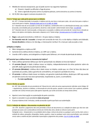 • Medida de natureza excepcional, que só pode ocorrer nas seguintes hipóteses:
a) Prevenir, impedir ou dificultar a fuga do preso.
b) Evitar a agressão do preso contra os próprios policiais, contra terceiros ou contra si mesmo.
• HC 91.952: deu origem à súmula vinculante n11.
7.5.2.3. Tempo que cada parte possui para os debates
Art. 477. O tempo destinado à acusação e à defesa será de uma hora e meia para cada, e de uma hora para a réplica e
outro tanto para a tréplica. (Redação dada pela Lei nº 11.689, de 2008)
§ 1o
Havendo mais de um acusador ou mais de um defensor, combinarão entre si a distribuição do tempo, que, na falta
de acordo, será dividido pelo juiz presidente, de forma a não exceder o determinado neste artigo. (11.689 08)
§ 2o
Havendo mais de 1 (um) acusado, o tempo para a acusação e a defesa será acrescido de 1 (uma) hora e elevado ao
dobro o da réplica e da tréplica, observado o disposto no § 1o
deste artigo. (Incluído pela Lei nº 11.689, de 2008)
• Regra: cada parte terá direito a 1h30 min + 1h para réplica e tréplica
• Em havendo mais de 1 acusado: o tempo será acrescido de mais 1h; e o da réplica e tréplica será dobrado.
Renato Brasileiro: embora a lei não diga, o interessante é atribuir 1h a mais por cada acusado a mais
a) Réplica e tréplica
• Não é obrigatória a réplica ao MP.
• Somente terá a defesa direito à tréplica, se o MP usar a réplica.
• Usando o MP a réplica, será obrigatória a tréplica pelo Defensor, em virtude da plenitude de defesa.
b) É possível que a defesa inove no momento da tréplica?
• Pode a defesa apresentar defesa que não foi apresentada nos debates na hora da tréplica?
• 1ª corrente (Nucci): é dado à defesa inovar na tréplica, independentemente da oitiva posterior sobre ela
pelo MP, dada a garantia da plenitude de defesa.
• 2ª corrente (Mirabete): à defesa não é dado inovar na tréplica, sendo que, se o fizer tal tese não deve ser
quesitada aos jurados, dada a garantia do contraditório, em especial à paridade de armas.
• 3ª corrente: à defesa é dado inovar na tréplica, em garantia à plenitude defesa, desde que o MP seja ouvido
em plenário acerca da nova tese apresentada, respeitando-se, assim, o contraditório
o É a mais equilibrada.
7.5.2.4. Direito ao aparte
Art. 497. São atribuições do juiz presidente do Tribunal do Júri, além de outras expressamente referidas neste Código: XII
– regulamentar, durante os debates, a intervenção de uma das partes, quando a outra estiver com a palavra, podendo
conceder até 3 (três) minutos para cada aparte requerido, que serão acrescidos ao tempo desta última.
• Aparte é uma interrupção na sustentação da parte contrária.
• Quem o concede é o juiz presidente (caiu em prova)
• O prazo máximo é de 3 minutos, sendo acrescido à parte que fazia sua sustentação.
7.5.2.5. Exibição de objetos e documentos no plenário do júri
Art. 479. Durante o julgamento não será permitida a leitura de documento ou a exibição de objeto que não tiver sido
juntado aos autos com a antecedência mínima de 3 (três) dias úteis, dando-se ciência à outra parte.
Parágrafo único. Compreende-se na proibição deste artigo a leitura de jornais ou qualquer outro escrito, bem como a
exibição de vídeos, gravações, fotografias, laudos, quadros, croqui ou qualquer outro meio assemelhado, cujo conteúdo
versar sobre a matéria de fato submetida à apreciação e julgamento dos jurados. (Lei nº 11.689, de 2008)
212
 