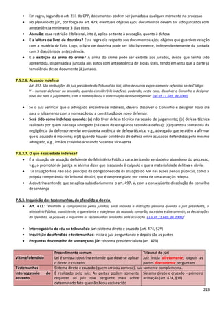 • Em regra, segundo o art. 231 do CPP, documentos podem ser juntados a qualquer momento no processo
• No plenário do júri, por força do art. 479, eventuais objetos e/ou documentos devem ter sido juntados com
antecedência mínima de 3 dias úteis.
• Atenção: essa restrição é bilateral, isto é, aplica-se tanto à acusação, quanto à defesa
• E a leitura de livro de doutrina? Essa regra diz respeito aos documentos e/ou objetos que guardem relação
com a matéria de fato. Logo, o livro de doutrina pode ser lido livremente, independentemente da juntada
com 3 dias úteis de antecedência.
• E a exibição da arma do crime? A arma do crime pode ser exibida aos jurados, desde que tenha sido
apreendida, dispensada a juntada aos autos com antecedência de 3 dias úteis, tendo em vista que a parte já
tem ciência desse documento já juntado.
7.5.2.6. Acusado indefeso
Art. 497. São atribuições do juiz presidente do Tribunal do Júri, além de outras expressamente referidas neste Código:
V – nomear defensor ao acusado, quando considerá-lo indefeso, podendo, neste caso, dissolver o Conselho e designar
novo dia para o julgamento, com a nomeação ou a constituição de novo defensor; (Lei nº 11.689, de 2008)
• Se o juiz verificar que o advogado encontra-se indefeso, deverá dissolver o Conselho e designar novo dia
para o julgamento com a nomeação ou a constituição de novo defensor.
• Será tido como indefeso quando: (a) não tiver defesa técnica na sessão de julgamento; (b) defesa técnica
realizada por quem não seja advogado (há casos de estagiários fazendo a defesa); (c) quando a somatória da
negligência do defensor revelar verdadeira ausência de defesa técnica, v.g., advogado que se atém a afirmar
que o acusado é inocente; e (d) quando houver colidência de defesa entre acusados defendidos pelo mesmo
advogado, v.g., irmãos cravinho acusando Suzane e vice-versa.
7.5.2.7. O que é sociedade indefesa?
• É a situação de atuação deficiente do Ministério Público caracterizando verdadeiro abandono do processo,
v.g., o promotor de justiça se atém a dizer que o acusado é culpado e que a materialidade delitiva é óbvia.
• Tal situação fere não só o princípio da obrigatoriedade da atuação do MP nas ações penais públicas, como a
própria competência do Tribunal do Júri, que é desprestigiado por conta de uma atuação relapsa.
• A doutrina entende que se aplica subsidiariamente o art. 497, V, com a conseqüente dissolução do conselho
de sentença
7.5.3. Inquirição das testemunhas, do ofendido e do réu
• Art. 473: “Prestado o compromisso pelos jurados, será iniciada a instrução plenária quando o juiz presidente, o
Ministério Público, o assistente, o querelante e o defensor do acusado tomarão, sucessiva e diretamente, as declarações
do ofendido, se possível, e inquirirão as testemunhas arroladas pela acusação. ( Lei nº 11.689, de 2008)”
• Interrogatório do réu no tribunal do júri: sistema direto e cruzado (art. 474, §2º)
• Inquirição do ofendido e testemunhas: inicia o juiz perguntando e depois são as partes
• Perguntas do conselho de sentença no júri: sistema presidencialista (art. 473)
Procedimento comum Tribunal do júri
Vítima/ofendido Lei é omissa: doutrina entende que deve-se aplicar
o direto e cruzado
Juiz inicia diretamente, depois as
partes diretamente perguntam
Testemunhas Sistema direto e cruzado (quem arrolou começa), juiz somente complementa.
Interrogatório do
acusado
É realizado pelo juiz. As partes podem somente
requerer ao juiz que pergunte mais sobre
determinado fato que não ficou esclarecido
Sistema direto e cruzado – primeiro
acusação (art. 474, §1º)
213
 