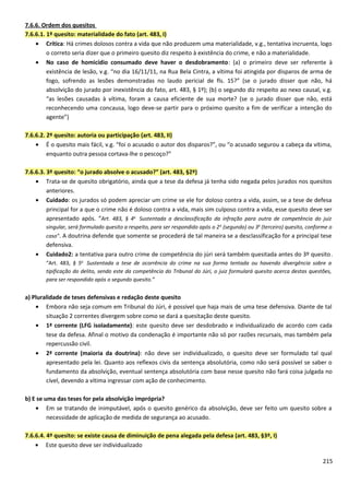 7.6.6. Ordem dos quesitos
7.6.6.1. 1º quesito: materialidade do fato (art. 483, I)
• Crítica: Há crimes dolosos contra a vida que não produzem uma materialidade, v.g., tentativa incruenta, logo
o correto seria dizer que o primeiro quesito diz respeito à existência do crime, e não a materialidade.
• No caso de homicídio consumado deve haver o desdobramento: (a) o primeiro deve ser referente à
existência de lesão, v.g. “no dia 16/11/11, na Rua Bela Cintra, a vítima foi atingida por disparos de arma de
fogo, sofrendo as lesões demonstradas no laudo pericial de fls. 15?” (se o jurado disser que não, há
absolvição do jurado por inexistência do fato, art. 483, § 1º); (b) o segundo diz respeito ao nexo causal, v.g.
“as lesões causadas à vítima, foram a causa eficiente de sua morte? (se o jurado disser que não, está
reconhecendo uma concausa, logo deve-se partir para o próximo quesito a fim de verificar a intenção do
agente”)
7.6.6.2. 2º quesito: autoria ou participação (art. 483, II)
• É o quesito mais fácil, v.g. “foi o acusado o autor dos disparos?”, ou “o acusado segurou a cabeça da vítima,
enquanto outra pessoa cortava-lhe o pescoço?”
7.6.6.3. 3º quesito: “o jurado absolve o acusado?” (art. 483, §2º)
• Trata-se de quesito obrigatório, ainda que a tese da defesa já tenha sido negada pelos jurados nos quesitos
anteriores.
• Cuidado: os jurados só podem apreciar um crime se ele for doloso contra a vida, assim, se a tese de defesa
principal for a que o crime não é doloso contra a vida, mais sim culposo contra a vida, esse quesito deve ser
apresentado após. “Art. 483, § 4o
Sustentada a desclassificação da infração para outra de competência do juiz
singular, será formulado quesito a respeito, para ser respondido após o 2o
(segundo) ou 3o
(terceiro) quesito, conforme o
caso”. A doutrina defende que somente se procederá de tal maneira se a desclassificação for a principal tese
defensiva.
• Cuidado2: a tentativa para outro crime de competência do júri será também quesitada antes do 3º quesito.
“Art. 483, § 5o
Sustentada a tese de ocorrência do crime na sua forma tentada ou havendo divergência sobre a
tipificação do delito, sendo este da competência do Tribunal do Júri, o juiz formulará quesito acerca destas questões,
para ser respondido após o segundo quesito.”
a) Pluralidade de teses defensivas e redação deste quesito
• Embora não seja comum em Tribunal do Júri, é possível que haja mais de uma tese defensiva. Diante de tal
situação 2 correntes divergem sobre como se dará a quesitação deste quesito.
• 1ª corrente (LFG isoladamente): este quesito deve ser desdobrado e individualizado de acordo com cada
tese da defesa. Afinal o motivo da condenação é importante não só por razões recursais, mas também pela
repercussão civil.
• 2ª corrente (maioria da doutrina): não deve ser individualizado, o quesito deve ser formulado tal qual
apresentado pela lei. Quanto aos reflexos civis da sentença absolutória, como não será possível se saber o
fundamento da absolvição, eventual sentença absolutória com base nesse quesito não fará coisa julgada no
cível, devendo a vítima ingressar com ação de conhecimento.
b) E se uma das teses for pela absolvição imprópria?
• Em se tratando de inimputável, após o quesito genérico da absolvição, deve ser feito um quesito sobre a
necessidade de aplicação de medida de segurança ao acusado.
7.6.6.4. 4º quesito: se existe causa de diminuição de pena alegada pela defesa (art. 483, §3º, I)
• Este quesito deve ser individualizado
215
 