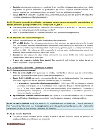 • Casuística: se os jurados reconhecerem a existência de um homicídio privilegiado, automaticamente estarão
prejudicados os quesitos pertinentes às qualificadoras de natureza subjetiva, restando somente às de
natureza objetiva, que cumuladas constituem o chamado “homicídio qualificado-privilegiado”.
• Súmula 162 STF: É ABSOLUTA A NULIDADE DO JULGAMENTO PELO JÚRI, QUANDO OS QUESITOS DA DEFESA NÃO
PRECEDEM AO DAS CIRCUNSTÂNCIAS AGRAVANTES
7.6.6.5. 5º quesito: circunstância qualificadora ou causa de aumento de pena, reconhecidas na pronúncia ou em
decisões posteriores que julgaram admissível a acusação (art. 483, §3º, II)
• Este quesito deve ser individualizado e de acordo com o que constou da acusação, v.g., “o acusado cometeu
o crime por motivo fútil, constituído pela briga num bar?”
• Tanto as qualificadoras como as causas de aumento de pena devem constar da pronúncia.
7.6.6.6. 6º quesito: falso testemunho em plenário
• Pode ser formulado quesito aos jurados em relação ao falso testemunho
• CPP, art. 211, § único: “Se o juiz, ao pronunciar sentença final, reconhecer que alguma testemunha fez afirmação
falsa, calou ou negou a verdade, remeterá cópia do depoimento à autoridade policial para a instauração de inquérito.
Parágrafo único. Tendo o depoimento sido prestado em plenário de julgamento, o juiz, no caso de proferir decisão na
audiência (art. 538, § 2o
), o tribunal (art. 561), ou o conselho de sentença, após a votação dos quesitos, poderão fazer
apresentar imediatamente a testemunha à autoridade policial.”
• Cuidado: não cabe aos jurados julgar o falso testemunho, mas apenas decidir pelo envio à autoridade
competente da ata da sessão de votação.
• A quem cabe requerer a inclusão desse quesito? Esse quesito só pode incluído por pedido das partes,
vedado ao jurado e a ao juiz-presidente.
7.6.7. E as agravantes e atenuantes? E o concurso de crimes?
7.6.7.1. E as agravantes e atenuantes?
• Antes da lei 11.689/08: eram quesitadas aos jurados, entendendo os tribunais que, se nenhuma fosse
quesitada, o juiz poderia elaborar quesito sobre atenuantes genéricas.
• Depois da lei 11.689/08: agravantes e atenuantes não são mais quesitadas aos jurados. Hoje agravantes e
atenuantes alegadas nos debates devem ser reconhecidas pelo juiz-presidente.
o E as agravantes e atenuantes não alegadas nos debates? Embora o art. 385, permita que no processo
penal seja possível que o juiz as reconhece de ofício, no plenário do júri, há norma específica no art.
492, I, “b” que exige a alegação e debate para como condição de reconhecimento: “Em seguida, o
presidente proferirá sentença que: I – no caso de condenação: b) considerará as circunstâncias agravantes ou
atenuantes alegadas nos debates;”
• Agravante que é ao mesmo tempo qualificadora: para o STF, se a circunstância não foi incluída na pronúncia
como qualificadora, não pode posteriormente ser reconhecida como agravante pelo juiz-presidente.
STF HC 107.742/DF (julho de 2012): se a Sessão do Júri foi realizada antes do advento da 11.689/08, não cabe ao
Juiz- Presidente ou Tribunal em sede de apelação aplicar agravantes ou atenuantes não reconhecidas pelo Conselho
de Sentença sob pena de estar violando a soberania dos veredictos.
7.6.7.2. E o concurso de crimes?
• Concurso de crimes é matéria que diz respeito à aplicação da pena, logo não precisa ser quesitado aos
jurados, sendo de competência do juiz-presidente.
7.7. DESCLASSIFICAÇÃO
216
 