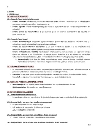 N
ULIDADES
1. INTRODUÇÃO
1.1. SISTEMAS DE NULIDADES
1.1.1. Segundo Paulo Sérgio Leite Fernandes
• Sistema privatista: caracterizado por deixar a critério das partes reclamar a invalidade que só será decretada
quando do ato resultar prejuízo e a parte apontá-la.
• Sistema legalista: consiste na adstrição do juiz à dicção da lei; nulidade é o que a lei diz ser (taxatividade das
nulidades)
• Sistema judicial ou instrumental: é o que autoriza que o juiz valore a essencialidade do requisito não
observado do ato.
1.1.2. Segundo Paulo Rangel
• Sistema da certeza legal: o legislador expressamente diz quando deve ser decretada a nulidade. Isto é, a
nulidade pressupõe lei específica (taxatividade das nulidades)
• Sistema da instrumentalidade das formas: o juiz tem liberdade de decidir se o ato imperfeito deve,
realmente, ser declarado inválido, independentemente da previsão na lei
• Sistema misto (adotado pelo CPP): mescla os dois sistemas acima, assim autoriza o juiz a perquirir a lei (se
ela diz ou não que o ato é inválido) e, ao mesmo tempo, investigar se o ato influenciou na verdade
substancial ou na decisão da causa, bem como se do ato imperfeito resultou prejuízo para as partes.
o Consequencia: o rol do artigo 564 é exemplificativo, pois o inciso IV diz que é nulidade qualquer
“omissão de formalidade essencial de ato processual”, isto é, abriu o rol para quaisquer vícios.
1.2. FUNDAMENTO CONSTITUCIONAL
• As nulidades processuais são encaradas como sanções estabelecidas legalmente para o fim de assegurar as
garantias fundamentais processuais penais dispostas na Constituição Federal.
• Exemplo1: as regras de suspeição e impedimento visam a assegurar a garantia da imparcialidade do juiz
• Exemplo2: as regras de incompetência visam a assegurar a garantia do juiz natural
1.3. NULIDADES PROCESSUAIS TÍPICAS E ATÍPICAS
• Nulidades típicas: são aquelas previstas expressamente no CPP, em especial no art. 564
• Nulidades atípicas: são aquelas sem previsão expressa
1.4. ESPÉCIES DE IRREGULARIDADES
1.4.1. Irregularidade sem conseqüências
• Ex: uso de abreviaturas e oferecimento de denúncia fora do prazo legal em se tratando de acusado solto.
1.4.2. Irregularidades que acarretam sanções extraprocessuais
• Ex: perícia apresentada fora do prazo legal
• Ex2: ausência de testemunha devidamente intimada
• Juiz poderá aplicar uma multa.
1.4.3. Irregularidades que acarretam a invalidação do ato processual
• Vide art. 564, CPP, que traz rol exemplificativo de nulidades.
1.4.4. Irregularidades que acarretam a declaração de inexistência do ato processual
218
 