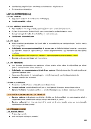 • Entende-se que a gravidade é tamanha que sequer existe o ato processual.
• Ex: sentença sem dispositivo
2. ESPÉCIES DE ATOS PROCESSUAIS
2.1. ATOS PERFEITOS
• É aquele ato praticado de acordo com o modelo típico.
• Considerado válido e eficaz
2.2. ATOS MERAMENTE IRREGULARES
• Apesar de haver uma irregularidade, as conseqüências serão apenas extraprocessuais.
• Ex: falta de testemunha. Será conduzida coercitivamente e lhe será aplicada uma multa.
• Ex2: apresentação de razões de apelação fora do prazo processual.
• Considerados válidos e eficazes
2.3. ATOS NULOS
• A falta de adequação ao modelo típico pode levar ao reconhecimento de sua inaptidão para produzir efeitos
no mundo jurídico.
• Estão ligados aos pressupostos de validade de um processo: (a) órgão jurisdicional imparcial e competente;
(b) capacidade processual e postulatória; (c) respeito ao procedimento e (d) inexistência de pressupostos
negativos.
• No direito processual a nulidade não é automática, dependendo de um pronunciamento judicial.
• Exemplo: sentença proferida por juiz incompetente
2.4. ATOS INEXISTENTES
• Falta de modo absoluto algum dos elementos exigidos pela lei, sendo o vício de tal gravidade que sequer
pode se considerar como um ato processual.
• Estão ligados aos pressupostos de existência de um processo: (a) ato de demandar; (b) órgão jurisdicional;
(c) capacidade de ser parte.
• Nesse caso, não se cogita de invalidação, pois a inexistência antecede a análise da validade do ato.
• Exemplo: sentença sem dispositivo
3. CONCEITO DE NULIDADE
• A expressão “nulidade” acaba sendo utilizada em dois sentidos
• Corrente moderna: nulidade é sanção aplicada ao ato processual defeituoso, afastando sua eficácia.
• Corrente tradicional: nulidade é qualidade ou característica do processo ou do ato processual defeituoso.
3.1. NATUREZA DA DECISÃO QUE DECLARE A NULIDADE
• Corrente moderna: terá natureza constitutiva a decisão que declare nulidade em processo penal, afinal, a
sanção de nulidade somente pode ser aplicada após a manifestação judicial.
• Corrente tradicional: terá natureza declaratória, pois o ato já nasceu viciado, sendo que a manifestação
judicial apenas reconhece o vício.
3.2. ESPÉCIES DE NULIDADE
3.2.1. Nulidade absoluta
• Prejuízo é presumido
• Pode ser argüida a qualquer momento
219
 