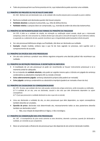 • Todo ato processual tem sua forma prevista em lei, cuja inobservância pode acarretar uma nulidade.
5.2. PRINCÍPIO DO PREJUÍZO OU PAS DE NULITE SANS GRIEF
Art. 563. Nenhum ato será declarado nulo, se da nulidade não resultar prejuízo para a acusação ou para a defesa.
• Nenhuma nulidade será declarada quando não houver prejuízo.
• Nulidade absoluta: o prejuízo é presumido, v.g., falta de defesa técnica.
• Nulidade relativa: o prejuízo deve ser comprovado, v.g., inversão da ordem de oitiva das testemunhas.
5.3. PRINCÍPIO DA INSTRUMENTALIDADE DAS FORMAS OU PRINCÍPIO DA FINALIDADE
Art. 570. A falta ou a nulidade da citação, da intimação ou notificação estará sanada, desde que o interessado
compareça, antes de o ato consumar-se, embora declare que o faz para o único fim de argüi-la. O juiz ordenará, todavia,
a suspensão ou o adiamento do ato, quando reconhecer que a irregularidade poderá prejudicar direito da parte
• Se o ato processual defeituoso atingiu sua finalidade, não deve ser declarada sua nulidade.
• Exemplo: citação inválida; embora seja o que há de mais sagrado no processo, será suprida com o
comparecimento do acusado.
5.4. PRINCÍPIO DA EFICÁCIA DOS ATOS PROCESSUAIS
• Um ato nulo continua a produzir seus efeitos regulares enquanto uma decisão judicial não reconhecer sua
nulidade.
5.5. PRINCÍPIO DA RESTRIÇÃO PROCESSUAL À DECRETAÇÃO DA INEFICÁCIA
• A invalidação de um ato processual só pode ser reconhecida se houver instrumento processual e se o
momento ainda for adequado.
• Em se tratando de nulidade absoluta, esta pode ser argüida mesmo após o trânsito em julgado de sentença
condenatória ou absolutória imprópria (HC ou revisão criminal)
• Coisa soberanamente julgada: sentença absolutória própria (não poderá ser revisada)
• Coisa julgada: sentença condenatória ou absolutória imprópria (poderá ser revisada a favor do réu)
5.6. PRINCÍPIO DA CAUSALIDADE OU CONSEQUENCIALIDADE
Art. 573. Os atos, cuja nulidade não tiver sido sanada, na forma dos artigos anteriores, serão renovados ou retificados.
§ 1o
A nulidade de um ato, uma vez declarada, causará a dos atos que dele diretamente dependam ou sejam
conseqüência.
§ 2o
O juiz que pronunciar a nulidade declarará os atos a que ela se estende.
• Uma vez declarada a nulidade do ato, os atos processuais que dele dependam, ou sejam conseqüência
também deverão ser anulados.
• Questão de prova: declarado nulo determinado ato, necessariamente todos os atos posteriores deverão
também ser declarados nulos?
o Não, essa relação de dependência é lógica, e não cronológica.
5.7. PRINCÍPIO DA CONSERVAÇÃO DOS ATOS PROCESSUAIS
Art. 567. A incompetência do juízo anula somente os atos decisórios, devendo o processo, quando for declarada a
nulidade, ser remetido ao juiz competente.
• Deve ser preservada a eficácia do ato processual que não dependa do ato anterior declarado inválido.
221
 