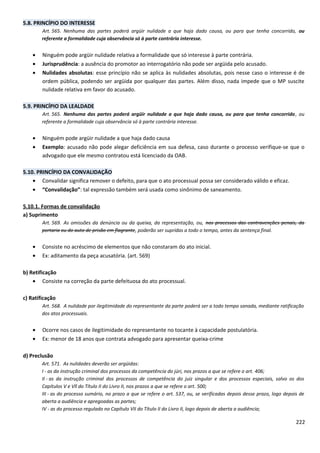 5.8. PRINCÍPIO DO INTERESSE
Art. 565. Nenhuma das partes poderá argüir nulidade a que haja dado causa, ou para que tenha concorrido, ou
referente a formalidade cuja observância só à parte contrária interesse.
• Ninguém pode argüir nulidade relativa a formalidade que só interesse à parte contrária.
• Jurisprudência: a ausência do promotor ao interrogatório não pode ser argüida pelo acusado.
• Nulidades absolutas: esse princípio não se aplica às nulidades absolutas, pois nesse caso o interesse é de
ordem pública, podendo ser argüida por qualquer das partes. Além disso, nada impede que o MP suscite
nulidade relativa em favor do acusado.
5.9. PRINCÍPIO DA LEALDADE
Art. 565. Nenhuma das partes poderá argüir nulidade a que haja dado causa, ou para que tenha concorrido, ou
referente a formalidade cuja observância só à parte contrária interesse.
• Ninguém pode argüir nulidade a que haja dado causa
• Exemplo: acusado não pode alegar deficiência em sua defesa, caso durante o processo verifique-se que o
advogado que ele mesmo contratou está licenciado da OAB.
5.10. PRINCÍPIO DA CONVALIDAÇÃO
• Convalidar significa remover o defeito, para que o ato processual possa ser considerado válido e eficaz.
• “Convalidação”: tal expressão também será usada como sinônimo de saneamento.
5.10.1. Formas de convalidação
a) Suprimento
Art. 569. As omissões da denúncia ou da queixa, da representação, ou, nos processos das contravenções penais, da
portaria ou do auto de prisão em flagrante, poderão ser supridas a todo o tempo, antes da sentença final.
• Consiste no acréscimo de elementos que não constaram do ato inicial.
• Ex: aditamento da peça acusatória. (art. 569)
b) Retificação
• Consiste na correção da parte defeituosa do ato processual.
c) Ratificação
Art. 568. A nulidade por ilegitimidade do representante da parte poderá ser a todo tempo sanada, mediante ratificação
dos atos processuais.
• Ocorre nos casos de ilegitimidade do representante no tocante à capacidade postulatória.
• Ex: menor de 18 anos que contrata advogado para apresentar queixa-crime
d) Preclusão
Art. 571. As nulidades deverão ser argüidas:
I - as da instrução criminal dos processos da competência do júri, nos prazos a que se refere o art. 406;
II - as da instrução criminal dos processos de competência do juiz singular e dos processos especiais, salvo os dos
Capítulos V e Vll do Título II do Livro II, nos prazos a que se refere o art. 500;
III - as do processo sumário, no prazo a que se refere o art. 537, ou, se verificadas depois desse prazo, logo depois de
aberta a audiência e apregoadas as partes;
IV - as do processo regulado no Capítulo VII do Título II do Livro II, logo depois de aberta a audiência;
222
 